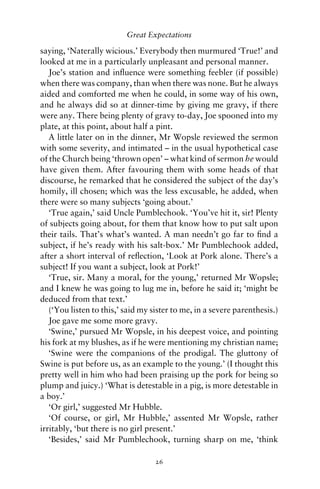 Great Expectations

saying, ‘Naterally wicious.’ Everybody then murmured ‘True!’ and
looked at me in a particularly unpleasant and personal manner.
   Joe’s station and inﬂuence were something feebler (if possible)
when there was company, than when there was none. But he always
aided and comforted me when he could, in some way of his own,
and he always did so at dinner-time by giving me gravy, if there
were any. There being plenty of gravy to-day, Joe spooned into my
plate, at this point, about half a pint.
   A little later on in the dinner, Mr Wopsle reviewed the sermon
with some severity, and intimated – in the usual hypothetical case
of the Church being ‘thrown open’ – what kind of sermon he would
have given them. After favouring them with some heads of that
discourse, he remarked that he considered the subject of the day’s
homily, ill chosen; which was the less excusable, he added, when
there were so many subjects ‘going about.’
   ‘True again,’ said Uncle Pumblechook. ‘You’ve hit it, sir! Plenty
of subjects going about, for them that know how to put salt upon
their tails. That’s what’s wanted. A man needn’t go far to ﬁnd a
subject, if he’s ready with his salt-box.’ Mr Pumblechook added,
after a short interval of reﬂection, ‘Look at Pork alone. There’s a
subject! If you want a subject, look at Pork!’
   ‘True, sir. Many a moral, for the young,’ returned Mr Wopsle;
and I knew he was going to lug me in, before he said it; ‘might be
deduced from that text.’
   (‘You listen to this,’ said my sister to me, in a severe parenthesis.)
   Joe gave me some more gravy.
   ‘Swine,’ pursued Mr Wopsle, in his deepest voice, and pointing
his fork at my blushes, as if he were mentioning my christian name;
   ‘Swine were the companions of the prodigal. The gluttony of
Swine is put before us, as an example to the young.’ (I thought this
pretty well in him who had been praising up the pork for being so
plump and juicy.) ‘What is detestable in a pig, is more detestable in
a boy.’
   ‘Or girl,’ suggested Mr Hubble.
   ‘Of course, or girl, Mr Hubble,’ assented Mr Wopsle, rather
irritably, ‘but there is no girl present.’
   ‘Besides,’ said Mr Pumblechook, turning sharp on me, ‘think

                                   26
 