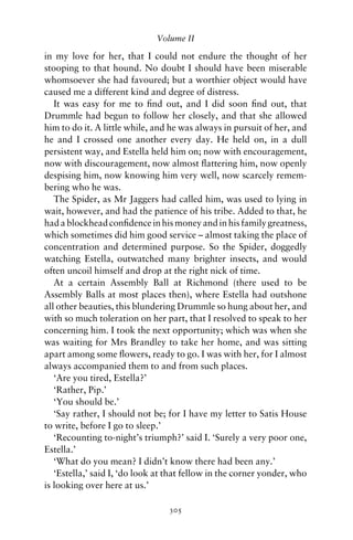 Volume II

in my love for her, that I could not endure the thought of her
stooping to that hound. No doubt I should have been miserable
whomsoever she had favoured; but a worthier object would have
caused me a different kind and degree of distress.
   It was easy for me to ﬁnd out, and I did soon ﬁnd out, that
Drummle had begun to follow her closely, and that she allowed
him to do it. A little while, and he was always in pursuit of her, and
he and I crossed one another every day. He held on, in a dull
persistent way, and Estella held him on; now with encouragement,
now with discouragement, now almost ﬂattering him, now openly
despising him, now knowing him very well, now scarcely remem-
bering who he was.
   The Spider, as Mr Jaggers had called him, was used to lying in
wait, however, and had the patience of his tribe. Added to that, he
had a blockhead conﬁdence in his money and in his family greatness,
which sometimes did him good service – almost taking the place of
concentration and determined purpose. So the Spider, doggedly
watching Estella, outwatched many brighter insects, and would
often uncoil himself and drop at the right nick of time.
   At a certain Assembly Ball at Richmond (there used to be
Assembly Balls at most places then), where Estella had outshone
all other beauties, this blundering Drummle so hung about her, and
with so much toleration on her part, that I resolved to speak to her
concerning him. I took the next opportunity; which was when she
was waiting for Mrs Brandley to take her home, and was sitting
apart among some ﬂowers, ready to go. I was with her, for I almost
always accompanied them to and from such places.
   ‘Are you tired, Estella?’
   ‘Rather, Pip.’
   ‘You should be.’
   ‘Say rather, I should not be; for I have my letter to Satis House
to write, before I go to sleep.’
   ‘Recounting to-night’s triumph?’ said I. ‘Surely a very poor one,
Estella.’
   ‘What do you mean? I didn’t know there had been any.’
   ‘Estella,’ said I, ‘do look at that fellow in the corner yonder, who
is looking over here at us.’

                                 305
 