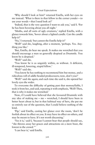 Great Expectations

   ‘Why should I look at him?’ returned Estella, with her eyes on
me instead. ‘What is there in that fellow in the corner yonder – to
use your words – that I need look at?’
   ‘Indeed, that is the very question I want to ask you,’ said I. ‘For
he has been hovering about you all night.’
   ‘Moths, and all sorts of ugly creatures,’ replied Estella, with a
glance towards him, ‘hover about a lighted candle. Can the candle
help it?’
   ‘No,’ I returned; ‘but cannot the Estella help it?’
   ‘Well!’ said she, laughing, after a moment, ‘perhaps. Yes. Any-
thing you like.’
   ‘But, Estella, do hear me speak. It makes me wretched that you
should encourage a man so generally despised as Drummle. You
know he is despised.’
   ‘Well?’ said she.
   ‘You know he is as ungainly within, as without. A deﬁcient,
ill-tempered, lowering, stupid fellow.’
   ‘Well?’ said she.
   ‘You know he has nothing to recommend him but money, and a
ridiculous roll of addle-headed predecessors; now, don’t you?’
   ‘Well?’ said she again; and each time she said it, she opened her
lovely eyes the wider.
   To overcome the difﬁculty of getting past that monosyllable, I
took it from her, and said, repeating it with emphasis, ‘Well! Then,
that is why it makes me wretched.’
   Now, if I could have believed that she favoured Drummle with
any idea of making me – me – wretched, I should have been in
better heart about it; but in that habitual way of hers, she put me
so entirely out of the question, that I could believe nothing of the
kind.
   ‘Pip,’ said Estella, casting her glance over the room, ‘don’t be
foolish about its effect on you. It may have its effect on others, and
may be meant to have. It’s not worth discussing.’
   ‘Yes it is,’ said I, ‘because I cannot bear that people should say,
‘‘she throws away her graces and attractions on a mere boor, the
lowest in the crowd.’’ ’
   ‘I can bear it,’ said Estella.

                                 306
 