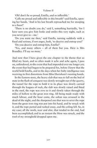 Volume II

  ‘Oh! don’t be so proud, Estella, and so inﬂexible.’
  ‘Calls me proud and inﬂexible in this breath!’ said Estella, open-
ing her hands. ‘And in his last breath reproached me for stooping
to a boor!’
  ‘There is no doubt you do,’ said I, something hurriedly, ‘for I
have seen you give him looks and smiles this very night, such as
you never give to – me.’
  ‘Do you want me then,’ said Estella, turning suddenly with a
ﬁxed and serious, if not angry, look, ‘to deceive and entrap you?’
  ‘Do you deceive and entrap him, Estella?’
  ‘Yes, and many others – all of them but you. Here is Mrs
Brandley. I’ll say no more.’

And now that I have given the one chapter to the theme that so
ﬁlled my heart, and so often made it ache and ache again, I pass
on, unhindered, to the event that had impended over me longer yet;
the event that had begun to be prepared for, before I knew that the
world held Estella, and in the days when her baby intelligence was
receiving its ﬁrst distortions from Miss Havisham’s wasting hands.
   In the Eastern story, the heavy slab that was to fall on the bed of
state in the ﬂush of conquest was slowly wrought out of the quarry,
the tunnel for the rope to hold it in its place was slowly carried
through the leagues of rock, the slab was slowly raised and ﬁtted
in the roof, the rope was rove to it and slowly taken through the
miles of hollow to the great iron ring. All being made ready with
much labour, and the hour come, the sultan was aroused in the
dead of the night, and the sharpened axe that was to sever the rope
from the great iron ring was put into his hand, and he struck with
it, and the rope parted and rushed away, and the ceiling fell. So, in
my case; all the work, near and afar, that tended to the end, had
been accomplished; and in an instant the blow was struck, and the
roof of my stronghold dropped upon me.




                                 307
 
