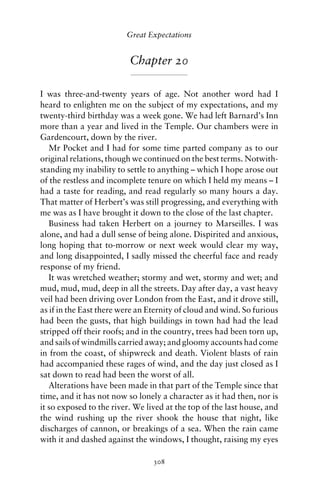 Great Expectations


                          Chapter 20

I was three-and-twenty years of age. Not another word had I
heard to enlighten me on the subject of my expectations, and my
twenty-third birthday was a week gone. We had left Barnard’s Inn
more than a year and lived in the Temple. Our chambers were in
Gardencourt, down by the river.
   Mr Pocket and I had for some time parted company as to our
original relations, though we continued on the best terms. Notwith-
standing my inability to settle to anything – which I hope arose out
of the restless and incomplete tenure on which I held my means – I
had a taste for reading, and read regularly so many hours a day.
That matter of Herbert’s was still progressing, and everything with
me was as I have brought it down to the close of the last chapter.
   Business had taken Herbert on a journey to Marseilles. I was
alone, and had a dull sense of being alone. Dispirited and anxious,
long hoping that to-morrow or next week would clear my way,
and long disappointed, I sadly missed the cheerful face and ready
response of my friend.
   It was wretched weather; stormy and wet, stormy and wet; and
mud, mud, mud, deep in all the streets. Day after day, a vast heavy
veil had been driving over London from the East, and it drove still,
as if in the East there were an Eternity of cloud and wind. So furious
had been the gusts, that high buildings in town had had the lead
stripped off their roofs; and in the country, trees had been torn up,
and sails of windmills carried away; and gloomy accounts had come
in from the coast, of shipwreck and death. Violent blasts of rain
had accompanied these rages of wind, and the day just closed as I
sat down to read had been the worst of all.
   Alterations have been made in that part of the Temple since that
time, and it has not now so lonely a character as it had then, nor is
it so exposed to the river. We lived at the top of the last house, and
the wind rushing up the river shook the house that night, like
discharges of cannon, or breakings of a sea. When the rain came
with it and dashed against the windows, I thought, raising my eyes

                                 308
 