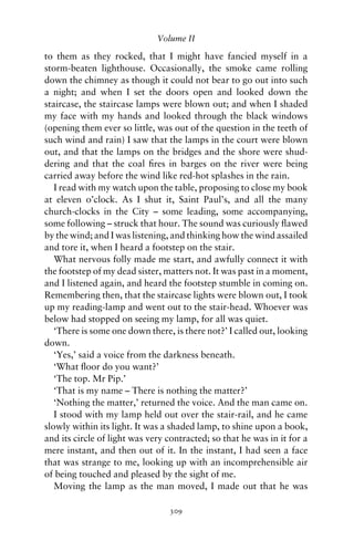 Volume II

to them as they rocked, that I might have fancied myself in a
storm-beaten lighthouse. Occasionally, the smoke came rolling
down the chimney as though it could not bear to go out into such
a night; and when I set the doors open and looked down the
staircase, the staircase lamps were blown out; and when I shaded
my face with my hands and looked through the black windows
(opening them ever so little, was out of the question in the teeth of
such wind and rain) I saw that the lamps in the court were blown
out, and that the lamps on the bridges and the shore were shud-
dering and that the coal ﬁres in barges on the river were being
carried away before the wind like red-hot splashes in the rain.
   I read with my watch upon the table, proposing to close my book
at eleven o’clock. As I shut it, Saint Paul’s, and all the many
church-clocks in the City – some leading, some accompanying,
some following – struck that hour. The sound was curiously ﬂawed
by the wind; and I was listening, and thinking how the wind assailed
and tore it, when I heard a footstep on the stair.
   What nervous folly made me start, and awfully connect it with
the footstep of my dead sister, matters not. It was past in a moment,
and I listened again, and heard the footstep stumble in coming on.
Remembering then, that the staircase lights were blown out, I took
up my reading-lamp and went out to the stair-head. Whoever was
below had stopped on seeing my lamp, for all was quiet.
   ‘There is some one down there, is there not?’ I called out, looking
down.
   ‘Yes,’ said a voice from the darkness beneath.
   ‘What ﬂoor do you want?’
   ‘The top. Mr Pip.’
   ‘That is my name – There is nothing the matter?’
   ‘Nothing the matter,’ returned the voice. And the man came on.
   I stood with my lamp held out over the stair-rail, and he came
slowly within its light. It was a shaded lamp, to shine upon a book,
and its circle of light was very contracted; so that he was in it for a
mere instant, and then out of it. In the instant, I had seen a face
that was strange to me, looking up with an incomprehensible air
of being touched and pleased by the sight of me.
   Moving the lamp as the man moved, I made out that he was

                                 309
 
