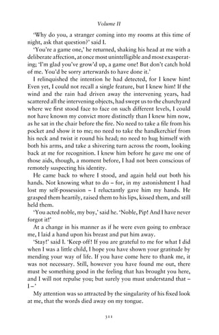 Volume II

   ‘Why do you, a stranger coming into my rooms at this time of
night, ask that question?’ said I.
   ‘You’re a game one,’ he returned, shaking his head at me with a
deliberate affection, at once most unintelligible and most exasperat-
ing; ‘I’m glad you’ve grow’d up, a game one! But don’t catch hold
of me. You’d be sorry arterwards to have done it.’
   I relinquished the intention he had detected, for I knew him!
Even yet, I could not recall a single feature, but I knew him! If the
wind and the rain had driven away the intervening years, had
scattered all the intervening objects, had swept us to the churchyard
where we ﬁrst stood face to face on such different levels, I could
not have known my convict more distinctly than I knew him now,
as he sat in the chair before the ﬁre. No need to take a ﬁle from his
pocket and show it to me; no need to take the handkerchief from
his neck and twist it round his head; no need to hug himself with
both his arms, and take a shivering turn across the room, looking
back at me for recognition. I knew him before he gave me one of
those aids, though, a moment before, I had not been conscious of
remotely suspecting his identity.
   He came back to where I stood, and again held out both his
hands. Not knowing what to do – for, in my astonishment I had
lost my self-possession – I reluctantly gave him my hands. He
grasped them heartily, raised them to his lips, kissed them, and still
held them.
   ‘You acted noble, my boy,’ said he. ‘Noble, Pip! And I have never
forgot it!’
   At a change in his manner as if he were even going to embrace
me, I laid a hand upon his breast and put him away.
   ‘Stay!’ said I. ‘Keep off! If you are grateful to me for what I did
when I was a little child, I hope you have shown your gratitude by
mending your way of life. If you have come here to thank me, it
was not necessary. Still, however you have found me out, there
must be something good in the feeling that has brought you here,
and I will not repulse you; but surely you must understand that –
I –’
   My attention was so attracted by the singularity of his ﬁxed look
at me, that the words died away on my tongue.

                                 311
 