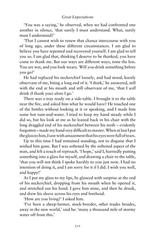 Great Expectations

   ‘You was a saying,’ he observed, when we had confronted one
another in silence, ‘that surely I must understand. What, surely
must I understand?’
   ‘That I cannot wish to renew that chance intercourse with you
of long ago, under these different circumstances. I am glad to
believe you have repented and recovered yourself. I am glad to tell
you so. I am glad that, thinking I deserve to be thanked, you have
come to thank me. But our ways are different ways, none the less.
You are wet, and you look weary. Will you drink something before
you go?’
   He had replaced his neckerchief loosely, and had stood, keenly
observant of me, biting a long end of it. ‘I think,’ he answered, still
with the end at his mouth and still observant of me, ‘that I will
drink (I thank you) afore I go.’
   There was a tray ready on a side-table. I brought it to the table
near the ﬁre, and asked him what he would have? He touched one
of the bottles without looking at it or speaking, and I made him
some hot rum-and-water. I tried to keep my hand steady while I
did so, but his look at me as he leaned back in his chair with the
long draggled end of his neckerchief between his teeth – evidently
forgotten – made my hand very difﬁcult to master. When at last I put
the glass to him, I saw with amazement that his eyes were full of tears.
   Up to this time I had remained standing, not to disguise that I
wished him gone. But I was softened by the softened aspect of the
man, and felt a touch of reproach. ‘I hope,’ said I, hurriedly putting
something into a glass for myself, and drawing a chair to the table,
‘that you will not think I spoke harshly to you just now. I had no
intention of doing it, and I am sorry for it if I did. I wish you well,
and happy!’
   As I put my glass to my lips, he glanced with surprise at the end
of his neckerchief, dropping from his mouth when he opened it,
and stretched out his hand. I gave him mine, and then he drank,
and drew his sleeve across his eyes and forehead.
   ‘How are you living?’ I asked him.
   ‘I’ve been a sheep-farmer, stock-breeder, other trades besides,
away in the new world,’ said he: ‘many a thousand mile of stormy
water off from this.’

                                  312
 