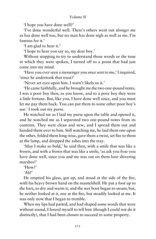 Volume II

   ‘I hope you have done well?’
   ‘I’ve done wonderful well. There’s others went out alonger me
as has done well too, but no man has done nigh as well as me. I’m
famous for it.’
   ‘I am glad to hear it.’
   ‘I hope to hear you say so, my dear boy.’
   Without stopping to try to understand those words or the tone
in which they were spoken, I turned off to a point that had just
come into my mind.
   ‘Have you ever seen a messenger you once sent to me,’ I inquired,
‘since he undertook that trust?’
   ‘Never set eyes upon him. I warn’t likely to it.’
   ‘He came faithfully, and he brought me the two one-pound notes.
I was a poor boy then, as you know, and to a poor boy they were
a little fortune. But, like you, I have done well since, and you must
let me pay them back. You can put them to some other poor boy’s
use.’ I took out my purse.
   He watched me as I laid my purse upon the table and opened it,
and he watched me as I separated two one-pound notes from its
contents. They were clean and new, and I spread them out and
handed them over to him. Still watching me, he laid them one upon
the other, folded them long-wise, gave them a twist, set ﬁre to them
at the lamp, and dropped the ashes into the tray.
   ‘May I make so bold,’ he said then, with a smile that was like a
frown, and with a frown that was like a smile, ‘as ask you how you
have done well, since you and me was out on them lone shivering
marshes?’
   ‘How?’
   ‘Ah!’
   He emptied his glass, got up, and stood at the side of the ﬁre,
with his heavy brown hand on the mantelshelf. He put a foot up to
the bars, to dry and warm it, and the wet boot began to steam; but,
he neither looked at it, nor at the ﬁre, but steadily looked at me. It
was only now that I began to tremble.
   When my lips had parted, and had shaped some words that were
without sound, I forced myself to tell him (though I could not do it
distinctly), that I had been chosen to succeed to some property.

                                 313
 