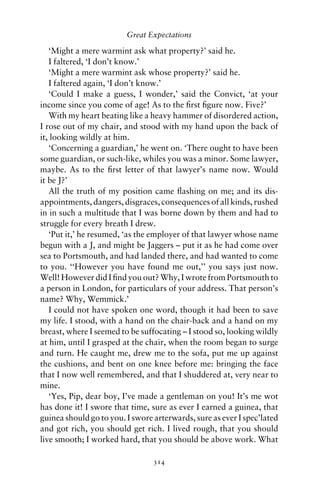 Great Expectations

   ‘Might a mere warmint ask what property?’ said he.
   I faltered, ‘I don’t know.’
   ‘Might a mere warmint ask whose property?’ said he.
   I faltered again, ‘I don’t know.’
   ‘Could I make a guess, I wonder,’ said the Convict, ‘at your
income since you come of age! As to the ﬁrst ﬁgure now. Five?’
   With my heart beating like a heavy hammer of disordered action,
I rose out of my chair, and stood with my hand upon the back of
it, looking wildly at him.
   ‘Concerning a guardian,’ he went on. ‘There ought to have been
some guardian, or such-like, whiles you was a minor. Some lawyer,
maybe. As to the ﬁrst letter of that lawyer’s name now. Would
it be J?’
   All the truth of my position came ﬂashing on me; and its dis-
appointments, dangers, disgraces, consequences of all kinds, rushed
in in such a multitude that I was borne down by them and had to
struggle for every breath I drew.
   ‘Put it,’ he resumed, ‘as the employer of that lawyer whose name
begun with a J, and might be Jaggers – put it as he had come over
sea to Portsmouth, and had landed there, and had wanted to come
to you. ‘‘However you have found me out,’’ you says just now.
Well! However did I ﬁnd you out? Why, I wrote from Portsmouth to
a person in London, for particulars of your address. That person’s
name? Why, Wemmick.’
   I could not have spoken one word, though it had been to save
my life. I stood, with a hand on the chair-back and a hand on my
breast, where I seemed to be suffocating – I stood so, looking wildly
at him, until I grasped at the chair, when the room began to surge
and turn. He caught me, drew me to the sofa, put me up against
the cushions, and bent on one knee before me: bringing the face
that I now well remembered, and that I shuddered at, very near to
mine.
   ‘Yes, Pip, dear boy, I’ve made a gentleman on you! It’s me wot
has done it! I swore that time, sure as ever I earned a guinea, that
guinea should go to you. I swore arterwards, sure as ever I spec’lated
and got rich, you should get rich. I lived rough, that you should
live smooth; I worked hard, that you should be above work. What

                                 314
 