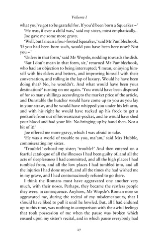 Volume I

what you’ve got to be grateful for. If you’d been born a Squeaker – ’
   ‘He was, if ever a child was,’ said my sister, most emphatically.
   Joe gave me some more gravy.
   ‘Well, but I mean a four-footed Squeaker,’ said Mr Pumblechook.
‘If you had been born such, would you have been here now? Not
you – ’
   ‘Unless in that form,’ said Mr Wopsle, nodding towards the dish.
   ‘But I don’t mean in that form, sir,’ returned Mr Pumblechook,
who had an objection to being interrupted; ‘I mean, enjoying him-
self with his elders and betters, and improving himself with their
conversation, and rolling in the lap of luxury. Would he have been
doing that? No, he wouldn’t. And what would have been your
destination?’ turning on me again. ‘You would have been disposed
of for so many shillings according to the market price of the article,
and Dunstable the butcher would have come up to you as you lay
in your straw, and he would have whipped you under his left arm,
and with his right he would have tucked up his frock to get a
penknife from out of his waistcoat-pocket, and he would have shed
your blood and had your life. No bringing up by hand then. Not a
bit of it!’
   Joe offered me more gravy, which I was afraid to take.
   ‘He was a world of trouble to you, ma’am,’ said Mrs Hubble,
commiserating my sister.
   ‘Trouble?’ echoed my sister; ‘trouble?’ And then entered on a
fearful catalogue of all the illnesses I had been guilty of, and all the
acts of sleeplessness I had committed, and all the high places I had
tumbled from, and all the low places I had tumbled into, and all
the injuries I had done myself, and all the times she had wished me
in my grave, and I had contumaciously refused to go there.
   I think the Romans must have aggravated one another very
much, with their noses. Perhaps, they became the restless people
they were, in consequence. Anyhow, Mr Wopsle’s Roman nose so
aggravated me, during the recital of my misdemeanours, that I
should have liked to pull it until he howled. But, all I had endured
up to this time, was nothing in comparison with the awful feelings
that took possession of me when the pause was broken which
ensued upon my sister’s recital, and in which pause everybody had

                                  27
 