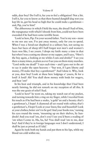 Volume II

odds, dear boy? Do I tell it, fur you to feel a obligation? Not a bit.
I tell it, fur you to know as that there hunted dunghill dog wot you
kep life in, got his head so high that he could make a gentleman –
and, Pip, you’re him!’
   The abhorrence in which I held the man, the dread I had of him,
the repugnance with which I shrank from him, could not have been
exceeded if he had been some terrible beast.
   ‘Look’ee here, Pip. I’m your second father. You’re my son – more
to me nor any son. I’ve put away money, only for you to spend.
When I was a hired-out shepherd in a solitary hut, not seeing no
faces but faces of sheep till I half forgot wot men’s and women’s
faces wos like, I see yourn. I drops my knife many a time in that
hut when I was a eating my dinner or my supper, and I says, ‘‘Here’s
the boy again, a looking at me whiles I eats and drinks!’’ I see you
there a many times, as plain as ever I see you on them misty marshes.
‘‘Lord strike me dead!’’ I says each time – and I goes out in the air
to say it under the open heavens – ‘‘but wot, if I gets liberty and
money, I’ll make that boy a gentleman!’’ And I done it. Why, look
at you, dear boy! Look at these here lodgings o’ yourn, ﬁt for a
lord! A lord? Ah! You shall show money with lords for wagers,
and beat ’em!’
   In his heat and triumph, and in his knowledge that I had been
nearly fainting, he did not remark on my reception of all this. It
was the one grain of relief I had.
   ‘Look’ee here!’ he went on, taking my watch out of my pocket,
and turning towards him a ring on my ﬁnger, while I recoiled from
his touch as if he had been a snake, ‘a gold ’un and a beauty: that’s
a gentleman’s, I hope! A diamond all set round with rubies; that’s
a gentleman’s, I hope! Look at your linen; ﬁne and beautiful! Look
at your clothes; better ain’t to be got! And your books too,’ turning
his eyes round the room, ‘mounting up on their shelves, by hun-
dreds! And you read ’em, don’t you? I see you’d been a reading of
’em when I come in. Ha, ha, ha! You shall read ’em to me, dear
boy! And if they’re in foreign languages wot I don’t understand, I
shall be just as proud as if I did.’
   Again he took both my hands and put them to his lips, while my
blood ran cold within me.

                                 315
 