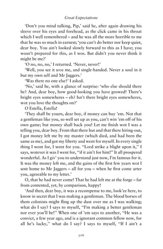Great Expectations

   ‘Don’t you mind talking, Pip,’ said he, after again drawing his
sleeve over his eyes and forehead, as the click came in his throat
which I well remembered – and he was all the more horrible to me
that he was so much in earnest; ‘you can’t do better nor keep quiet,
dear boy. You ain’t looked slowly forward to this as I have; you
wosn’t prepared for this, as I wos. But didn’t you never think it
might be me?’
   ‘O no, no, no,’ I returned. ‘Never, never!’
   ‘Well, you see it wos me, and single-handed. Never a soul in it
but my own self and Mr Jaggers.’
   ‘Was there no one else?’ I asked.
   ‘No,’ said he, with a glance of surprise: ‘who else should there
be? And, dear boy, how good-looking you have growed! There’s
bright eyes somewheres – eh? Isn’t there bright eyes somewheres,
wot you love the thoughts on?’
   O Estella, Estella!
   ‘They shall be yourn, dear boy, if money can buy ’em. Not that
a gentleman like you, so well set up as you, can’t win ’em off of his
own game; but money shall back you! Let me ﬁnish wot I was a
telling you, dear boy. From that there hut and that there hiring-out,
I got money left me by my master (which died, and had been the
same as me), and got my liberty and went for myself. In every single
thing I went for, I went for you. ‘‘Lord strike a blight upon it,’’ I
says, wotever it was I went for, ‘‘if it ain’t for him!’’ It all prospered
wonderful. As I giv’ you to understand just now, I’m famous for it.
It was the money left me, and the gains of the ﬁrst few years wot I
sent home to Mr Jaggers – all for you – when he ﬁrst come arter
you, agreeable to my letter.’
   O, that he had never come! That he had left me at the forge – far
from contented, yet, by comparison, happy!
   ‘And then, dear boy, it was a recompense to me, look’ee here, to
know in secret that I was making a gentleman. The blood horses of
them colonists might ﬂing up the dust over me as I was walking;
what do I say? I says to myself, ‘‘I’m making a better gentleman
nor ever you’ll be!’’ When one of ’em says to another, ‘‘He was a
convict, a few year ago, and is a ignorant common fellow now, for
all he’s lucky,’’ what do I say? I says to myself, ‘‘If I ain’t a

                                   316
 