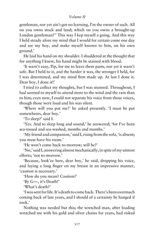 Volume II

gentleman, nor yet ain’t got no learning, I’m the owner of such. All
on you owns stock and land; which on you owns a brought-up
London gentleman?’’ This way I kep myself a going. And this way
I held steady afore my mind that I would for certain come one day
and see my boy, and make myself known to him, on his own
ground.’
   He laid his hand on my shoulder. I shuddered at the thought that
for anything I knew, his hand might be stained with blood.
   ‘It warn’t easy, Pip, for me to leave them parts, nor yet it warn’t
safe. But I held to it, and the harder it was, the stronger I held, for
I was determined, and my mind ﬁrm made up. At last I done it.
Dear boy, I done it!’
   I tried to collect my thoughts, but I was stunned. Throughout, I
had seemed to myself to attend more to the wind and the rain than
to him; even now, I could not separate his voice from those voices,
though those were loud and his was silent.
   ‘Where will you put me?’ he asked presently. ‘I must be put
somewheres, dear boy.’
   ‘To sleep?’ said I.
   ‘Yes. And to sleep long and sound,’ he answered; ‘for I’ve been
sea-tossed and sea-washed, months and months.’
   ‘My friend and companion,’ said I, rising from the sofa, ‘is absent;
you must have his room.’
   ‘He won’t come back to-morrow; will he?’
   ‘No,’ said I, answering almost mechanically, in spite of my utmost
efforts; ‘not to-morrow.’
   ‘Because, look’ee here, dear boy,’ he said, dropping his voice,
and laying a long ﬁnger on my breast in an impressive manner,
‘caution is necessary.’
   ‘How do you mean? Caution?’
   ‘By G—, it’s Death!’
   ‘What’s death?’
   ‘I was sent for life. It’s death to come back. There’s been overmuch
coming back of late years, and I should of a certainty be hanged if
took.’
   Nothing was needed but this; the wretched man, after loading
wretched me with his gold and silver chains for years, had risked

                                 317
 