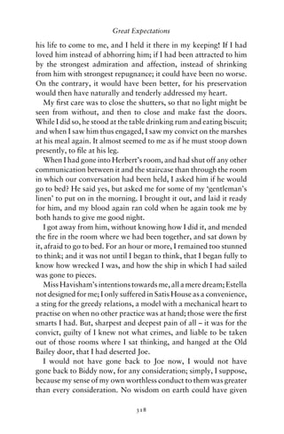 Great Expectations

his life to come to me, and I held it there in my keeping! If I had
loved him instead of abhorring him; if I had been attracted to him
by the strongest admiration and affection, instead of shrinking
from him with strongest repugnance; it could have been no worse.
On the contrary, it would have been better, for his preservation
would then have naturally and tenderly addressed my heart.
    My ﬁrst care was to close the shutters, so that no light might be
seen from without, and then to close and make fast the doors.
While I did so, he stood at the table drinking rum and eating biscuit;
and when I saw him thus engaged, I saw my convict on the marshes
at his meal again. It almost seemed to me as if he must stoop down
presently, to ﬁle at his leg.
    When I had gone into Herbert’s room, and had shut off any other
communication between it and the staircase than through the room
in which our conversation had been held, I asked him if he would
go to bed? He said yes, but asked me for some of my ‘gentleman’s
linen’ to put on in the morning. I brought it out, and laid it ready
for him, and my blood again ran cold when he again took me by
both hands to give me good night.
    I got away from him, without knowing how I did it, and mended
the ﬁre in the room where we had been together, and sat down by
it, afraid to go to bed. For an hour or more, I remained too stunned
to think; and it was not until I began to think, that I began fully to
know how wrecked I was, and how the ship in which I had sailed
was gone to pieces.
    Miss Havisham’s intentions towards me, all a mere dream; Estella
not designed for me; I only suffered in Satis House as a convenience,
a sting for the greedy relations, a model with a mechanical heart to
practise on when no other practice was at hand; those were the ﬁrst
smarts I had. But, sharpest and deepest pain of all – it was for the
convict, guilty of I knew not what crimes, and liable to be taken
out of those rooms where I sat thinking, and hanged at the Old
Bailey door, that I had deserted Joe.
    I would not have gone back to Joe now, I would not have
gone back to Biddy now, for any consideration; simply, I suppose,
because my sense of my own worthless conduct to them was greater
than every consideration. No wisdom on earth could have given

                                 318
 