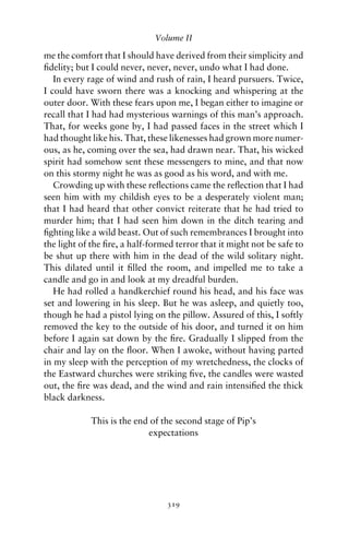 Volume II

me the comfort that I should have derived from their simplicity and
ﬁdelity; but I could never, never, never, undo what I had done.
   In every rage of wind and rush of rain, I heard pursuers. Twice,
I could have sworn there was a knocking and whispering at the
outer door. With these fears upon me, I began either to imagine or
recall that I had had mysterious warnings of this man’s approach.
That, for weeks gone by, I had passed faces in the street which I
had thought like his. That, these likenesses had grown more numer-
ous, as he, coming over the sea, had drawn near. That, his wicked
spirit had somehow sent these messengers to mine, and that now
on this stormy night he was as good as his word, and with me.
   Crowding up with these reﬂections came the reﬂection that I had
seen him with my childish eyes to be a desperately violent man;
that I had heard that other convict reiterate that he had tried to
murder him; that I had seen him down in the ditch tearing and
ﬁghting like a wild beast. Out of such remembrances I brought into
the light of the ﬁre, a half-formed terror that it might not be safe to
be shut up there with him in the dead of the wild solitary night.
This dilated until it ﬁlled the room, and impelled me to take a
candle and go in and look at my dreadful burden.
   He had rolled a handkerchief round his head, and his face was
set and lowering in his sleep. But he was asleep, and quietly too,
though he had a pistol lying on the pillow. Assured of this, I softly
removed the key to the outside of his door, and turned it on him
before I again sat down by the ﬁre. Gradually I slipped from the
chair and lay on the ﬂoor. When I awoke, without having parted
in my sleep with the perception of my wretchedness, the clocks of
the Eastward churches were striking ﬁve, the candles were wasted
out, the ﬁre was dead, and the wind and rain intensiﬁed the thick
black darkness.

            This is the end of the second stage of Pip’s
                           expectations




                                 319
 