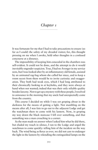 Chapter 1




It was fortunate for me that I had to take precautions to ensure (so
far as I could) the safety of my dreaded visitor; for, this thought
pressing on me when I awoke, held other thoughts in a confused
concourse at a distance.
   The impossibility of keeping him concealed in the chambers was
self-evident. It could not be done, and the attempt to do it would
inevitably engender suspicion. True, I had no Avenger in my service
now, but I was looked after by an inﬂammatory old female, assisted
by an animated rag-bag whom she called her niece, and to keep a
room secret from them would be to invite curiosity and exagger-
ation. They both had weak eyes, which I had long attributed to
their chronically looking in at keyholes, and they were always at
hand when not wanted; indeed that was their only reliable quality
besides larceny. Not to get up a mystery with these people, I resolved
to announce in the morning that my uncle had unexpectedly come
from the country.
   This course I decided on while I was yet groping about in the
darkness for the means of getting a light. Not stumbling on the
means after all, I was fain to go out to the adjacent Lodge and get
the watchman there to come with his lantern. Now, in groping
my way down the black staircase I fell over something, and that
something was a man crouching in a corner.
   As the man made no answer when I asked him what he did there,
but eluded my touch in silence, I ran to the Lodge and urged the
watchman to come quickly: telling him of the incident on the way
back. The wind being as ﬁerce as ever, we did not care to endanger
the light in the lantern by rekindling the extinguished lamps on the

                                 323
 