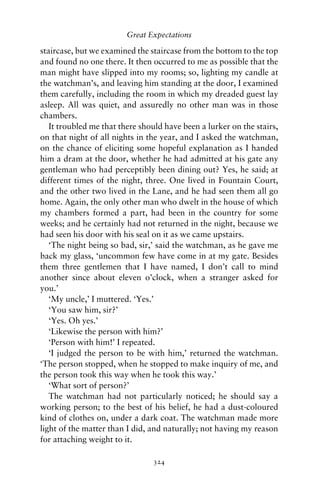 Great Expectations

staircase, but we examined the staircase from the bottom to the top
and found no one there. It then occurred to me as possible that the
man might have slipped into my rooms; so, lighting my candle at
the watchman’s, and leaving him standing at the door, I examined
them carefully, including the room in which my dreaded guest lay
asleep. All was quiet, and assuredly no other man was in those
chambers.
   It troubled me that there should have been a lurker on the stairs,
on that night of all nights in the year, and I asked the watchman,
on the chance of eliciting some hopeful explanation as I handed
him a dram at the door, whether he had admitted at his gate any
gentleman who had perceptibly been dining out? Yes, he said; at
different times of the night, three. One lived in Fountain Court,
and the other two lived in the Lane, and he had seen them all go
home. Again, the only other man who dwelt in the house of which
my chambers formed a part, had been in the country for some
weeks; and he certainly had not returned in the night, because we
had seen his door with his seal on it as we came upstairs.
   ‘The night being so bad, sir,’ said the watchman, as he gave me
back my glass, ‘uncommon few have come in at my gate. Besides
them three gentlemen that I have named, I don’t call to mind
another since about eleven o’clock, when a stranger asked for
you.’
   ‘My uncle,’ I muttered. ‘Yes.’
   ‘You saw him, sir?’
   ‘Yes. Oh yes.’
   ‘Likewise the person with him?’
   ‘Person with him!’ I repeated.
   ‘I judged the person to be with him,’ returned the watchman.
‘The person stopped, when he stopped to make inquiry of me, and
the person took this way when he took this way.’
   ‘What sort of person?’
   The watchman had not particularly noticed; he should say a
working person; to the best of his belief, he had a dust-coloured
kind of clothes on, under a dark coat. The watchman made more
light of the matter than I did, and naturally; not having my reason
for attaching weight to it.

                                324
 