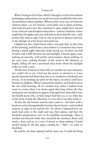 Volume III

   When I had got rid of him, which I thought it well to do without
prolonging explanations, my mind was much troubled by these two
circumstances taken together. Whereas they were easy of innocent
solution apart – as, for instance, some diner-out or diner-at-home,
who had not gone near this watchman’s gate, might have strayed
to my staircase and dropped asleep there – and my nameless visitor
might have brought some one with him to show him the way – still,
joined, they had an ugly look to one as prone to distrust and fear
as the changes of a few hours had made me.
   I lighted my ﬁre, which burnt with a raw pale ﬂare at that time
of the morning, and fell into a doze before it. I seemed to have been
dozing a whole night when the clocks struck six. As there was full
an hour and a half between me and daylight, I dozed again; now,
waking up uneasily, with prolix conversations about nothing, in
my ears; now, making thunder of the wind in the chimney; at
length, falling off into a profound sleep from which the daylight
woke me with a start.
   All this time I had never been able to consider my own situation,
nor could I do so yet. I had not the power to attend to it. I was
greatly dejected and distressed, but in an incoherent wholesale sort
of way. As to forming any plan for the future, I could as soon have
formed an elephant. When I opened the shutters and looked out at
the wet wild morning, all of a leaden hue; when I walked from
room to room; when I sat down again shivering, before the ﬁre,
waiting for my laundress to appear; I thought how miserable I was,
but hardly knew why, or how long I had been so, or on what day
of the week I made the reﬂection, or even who I was that made it.
   At last, the old woman and the niece came in – the latter with a
head not easily distinguishable from her dusty broom – and testiﬁed
surprise at sight of me and the ﬁre. To whom I imparted how my
uncle had come in the night and was then asleep, and how the
breakfast preparations were to be modiﬁed accordingly. Then, I
washed and dressed while they knocked the furniture about and
made a dust; and so, in a sort of dream or sleep-waking, I found
myself sitting by the ﬁre again, waiting for – Him – to come to
breakfast.
   By-and-by, his door opened and he came out. I could not bring

                                325
 