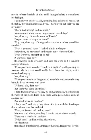 Great Expectations

myself to bear the sight of him, and I thought he had a worse look
by daylight.
  ‘I do not even know,’ said I, speaking low as he took his seat at
the table, ‘by what name to call you. I have given out that you are
my uncle.’
  ‘That’s it, dear boy! Call me uncle.’
  ‘You assumed some name, I suppose, on board ship?’
  ‘Yes, dear boy. I took the name of Provis.’
  ‘Do you mean to keep that name?’
  ‘Why, yes, dear boy, it’s as good as another – unless you’d like
another.’
  ‘What is your real name?’ I asked him in a whisper.
  ‘Magwitch,’ he answered, in the same tone; ‘chrisen’d Abel.’
  ‘What were you brought up to be?’
  ‘A warmint, dear boy.’
  He answered quite seriously, and used the word as if it denoted
some profession.
  ‘When you came into the Temple last night – ’ said I, pausing to
wonder whether that could really have been last night, which
seemed so long ago.
  ‘Yes, dear boy?’
  ‘When you came in at the gate and asked the watchman the way
here, had you any one with you?’
  ‘With me? No, dear boy.’
  ‘But there was some one there?’
  ‘I didn’t take particular notice,’ he said, dubiously, ‘not knowing
the ways of the place. But I think there was a person, too, come in
alonger me.’
  ‘Are you known in London?’
  ‘I hope not!’ said he, giving his neck a jerk with his foreﬁnger
that made me turn hot and sick.
  ‘Were you known in London, once?’
  ‘Not over and above, dear boy. I was in the provinces mostly.’
  ‘Were you – tried – in London?’
  ‘Which time?’ said he, with a sharp look.
  ‘The last time.’
  He nodded. ‘First knowed Mr Jaggers that way. Jaggers was for me.’

                                326
 
