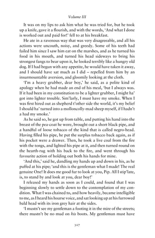 Volume III

   It was on my lips to ask him what he was tried for, but he took
up a knife, gave it a ﬂourish, and with the words, ‘And what I done
is worked out and paid for!’ fell to at his breakfast.
   He ate in a ravenous way that was very disagreeable, and all his
actions were uncouth, noisy, and greedy. Some of his teeth had
failed him since I saw him eat on the marshes, and as he turned his
food in his mouth, and turned his head sideways to bring his
strongest fangs to bear upon it, he looked terribly like a hungry old
dog. If I had begun with any appetite, he would have taken it away,
and I should have sat much as I did – repelled from him by an
insurmountable aversion, and gloomily looking at the cloth.
   ‘I’m a heavy grubber, dear boy,’ he said, as a polite kind of
apology when he had made an end of his meal, ‘but I always was.
If it had been in my constitution to be a lighter grubber, I might ha’
got into lighter trouble. Sim’larly, I must have my smoke. When I
was ﬁrst hired out as shepherd t’other side the world, it’s my belief
I should ha’ turned into a molloncolly-mad sheep myself, if I hadn’t
a had my smoke.’
   As he said so, he got up from table, and putting his hand into the
breast of the pea-coat he wore, brought out a short black pipe, and
a handful of loose tobacco of the kind that is called negro-head.
Having ﬁlled his pipe, he put the surplus tobacco back again, as if
his pocket were a drawer. Then, he took a live coal from the ﬁre
with the tongs, and lighted his pipe at it, and then turned round on
the hearth-rug with his back to the ﬁre, and went through his
favourite action of holding out both his hands for mine.
   ‘And this,’ said he, dandling my hands up and down in his, as he
puffed at his pipe; ‘and this is the gentleman what I made! The real
genuine One! It does me good fur to look at you, Pip. All I stip’late,
is, to stand by and look at you, dear boy!’
   I released my hands as soon as I could, and found that I was
beginning slowly to settle down to the contemplation of my con-
dition. What I was chained to, and how heavily, became intelligible
to me, as I heard his hoarse voice, and sat looking up at his furrowed
bald head with its iron grey hair at the sides.
   ‘I mustn’t see my gentleman a footing it in the mire of the streets;
there mustn’t be no mud on his boots. My gentleman must have

                                 327
 