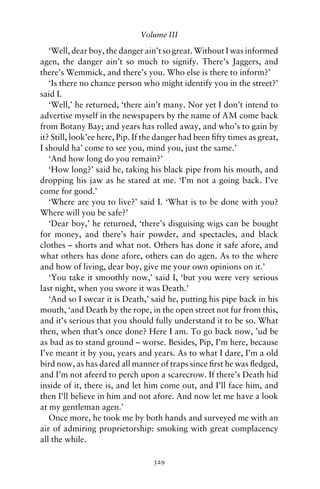 Volume III

   ‘Well, dear boy, the danger ain’t so great. Without I was informed
agen, the danger ain’t so much to signify. There’s Jaggers, and
there’s Wemmick, and there’s you. Who else is there to inform?’
   ‘Is there no chance person who might identify you in the street?’
said I.
   ‘Well,’ he returned, ‘there ain’t many. Nor yet I don’t intend to
advertise myself in the newspapers by the name of AM come back
from Botany Bay; and years has rolled away, and who’s to gain by
it? Still, look’ee here, Pip. If the danger had been ﬁfty times as great,
I should ha’ come to see you, mind you, just the same.’
   ‘And how long do you remain?’
   ‘How long?’ said he, taking his black pipe from his mouth, and
dropping his jaw as he stared at me. ‘I’m not a going back. I’ve
come for good.’
   ‘Where are you to live?’ said I. ‘What is to be done with you?
Where will you be safe?’
   ‘Dear boy,’ he returned, ‘there’s disguising wigs can be bought
for money, and there’s hair powder, and spectacles, and black
clothes – shorts and what not. Others has done it safe afore, and
what others has done afore, others can do agen. As to the where
and how of living, dear boy, give me your own opinions on it.’
   ‘You take it smoothly now,’ said I, ‘but you were very serious
last night, when you swore it was Death.’
   ‘And so I swear it is Death,’ said he, putting his pipe back in his
mouth, ‘and Death by the rope, in the open street not fur from this,
and it’s serious that you should fully understand it to be so. What
then, when that’s once done? Here I am. To go back now, ’ud be
as bad as to stand ground – worse. Besides, Pip, I’m here, because
I’ve meant it by you, years and years. As to what I dare, I’m a old
bird now, as has dared all manner of traps since ﬁrst he was ﬂedged,
and I’m not afeerd to perch upon a scarecrow. If there’s Death hid
inside of it, there is, and let him come out, and I’ll face him, and
then I’ll believe in him and not afore. And now let me have a look
at my gentleman agen.’
   Once more, he took me by both hands and surveyed me with an
air of admiring proprietorship: smoking with great complacency
all the while.

                                  329
 