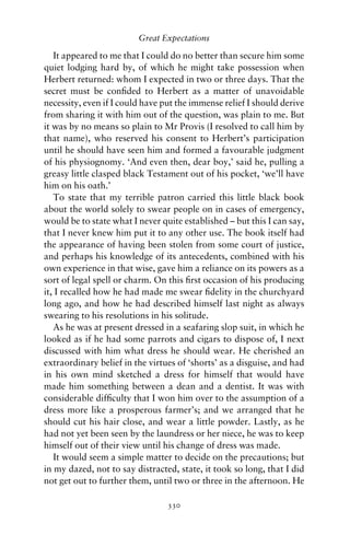 Great Expectations

   It appeared to me that I could do no better than secure him some
quiet lodging hard by, of which he might take possession when
Herbert returned: whom I expected in two or three days. That the
secret must be conﬁded to Herbert as a matter of unavoidable
necessity, even if I could have put the immense relief I should derive
from sharing it with him out of the question, was plain to me. But
it was by no means so plain to Mr Provis (I resolved to call him by
that name), who reserved his consent to Herbert’s participation
until he should have seen him and formed a favourable judgment
of his physiognomy. ‘And even then, dear boy,’ said he, pulling a
greasy little clasped black Testament out of his pocket, ‘we’ll have
him on his oath.’
   To state that my terrible patron carried this little black book
about the world solely to swear people on in cases of emergency,
would be to state what I never quite established – but this I can say,
that I never knew him put it to any other use. The book itself had
the appearance of having been stolen from some court of justice,
and perhaps his knowledge of its antecedents, combined with his
own experience in that wise, gave him a reliance on its powers as a
sort of legal spell or charm. On this ﬁrst occasion of his producing
it, I recalled how he had made me swear ﬁdelity in the churchyard
long ago, and how he had described himself last night as always
swearing to his resolutions in his solitude.
   As he was at present dressed in a seafaring slop suit, in which he
looked as if he had some parrots and cigars to dispose of, I next
discussed with him what dress he should wear. He cherished an
extraordinary belief in the virtues of ‘shorts’ as a disguise, and had
in his own mind sketched a dress for himself that would have
made him something between a dean and a dentist. It was with
considerable difﬁculty that I won him over to the assumption of a
dress more like a prosperous farmer’s; and we arranged that he
should cut his hair close, and wear a little powder. Lastly, as he
had not yet been seen by the laundress or her niece, he was to keep
himself out of their view until his change of dress was made.
   It would seem a simple matter to decide on the precautions; but
in my dazed, not to say distracted, state, it took so long, that I did
not get out to further them, until two or three in the afternoon. He

                                 330
 