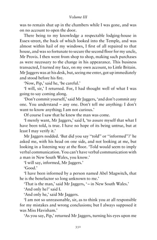Volume III

was to remain shut up in the chambers while I was gone, and was
on no account to open the door.
   There being to my knowledge a respectable lodging-house in
Essex-street, the back of which looked into the Temple, and was
almost within hail of my windows, I ﬁrst of all repaired to that
house, and was so fortunate to secure the second ﬂoor for my uncle,
Mr Provis. I then went from shop to shop, making such purchases
as were necessary to the change in his appearance. This business
transacted, I turned my face, on my own account, to Little Britain.
Mr Jaggers was at his desk, but, seeing me enter, got up immediately
and stood before his ﬁre.
   ‘Now, Pip,’ said he, ‘be careful.’
   ‘I will, sir,’ I returned. For, I had thought well of what I was
going to say coming along.
   ‘Don’t commit yourself,’ said Mr Jaggers, ‘and don’t commit any
one. You understand – any one. Don’t tell me anything: I don’t
want to know anything; I am not curious.’
   Of course I saw that he knew the man was come.
   ‘I merely want, Mr Jaggers,’ said I, ‘to assure myself that what I
have been told, is true. I have no hope of its being untrue, but at
least I may verify it.’
   Mr Jaggers nodded. ‘But did you say ‘‘told’’ or ‘‘informed’’?’ he
asked me, with his head on one side, and not looking at me, but
looking in a listening way at the ﬂoor. ‘Told would seem to imply
verbal communication. You can’t have verbal communication with
a man in New South Wales, you know.’
   ‘I will say, informed, Mr Jaggers.’
   ‘Good.’
   ‘I have been informed by a person named Abel Magwitch, that
he is the benefactor so long unknown to me.’
   ‘That is the man,’ said Mr Jaggers, ‘ – in New South Wales.’
   ‘And only he?’ said I.
   ‘And only he,’ said Mr Jaggers.
   ‘I am not so unreasonable, sir, as to think you at all responsible
for my mistakes and wrong conclusions; but I always supposed it
was Miss Havisham.’
   ‘As you say, Pip,’ returned Mr Jaggers, turning his eyes upon me

                                331
 
