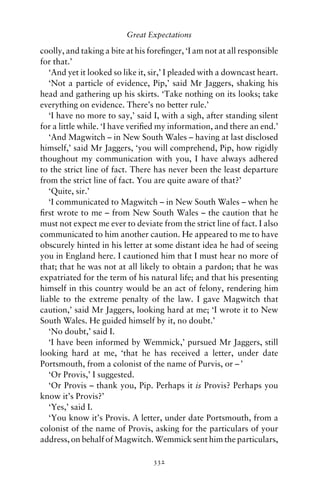 Great Expectations

coolly, and taking a bite at his foreﬁnger, ‘I am not at all responsible
for that.’
   ‘And yet it looked so like it, sir,’ I pleaded with a downcast heart.
   ‘Not a particle of evidence, Pip,’ said Mr Jaggers, shaking his
head and gathering up his skirts. ‘Take nothing on its looks; take
everything on evidence. There’s no better rule.’
   ‘I have no more to say,’ said I, with a sigh, after standing silent
for a little while. ‘I have veriﬁed my information, and there an end.’
   ‘And Magwitch – in New South Wales – having at last disclosed
himself,’ said Mr Jaggers, ‘you will comprehend, Pip, how rigidly
thoughout my communication with you, I have always adhered
to the strict line of fact. There has never been the least departure
from the strict line of fact. You are quite aware of that?’
   ‘Quite, sir.’
   ‘I communicated to Magwitch – in New South Wales – when he
ﬁrst wrote to me – from New South Wales – the caution that he
must not expect me ever to deviate from the strict line of fact. I also
communicated to him another caution. He appeared to me to have
obscurely hinted in his letter at some distant idea he had of seeing
you in England here. I cautioned him that I must hear no more of
that; that he was not at all likely to obtain a pardon; that he was
expatriated for the term of his natural life; and that his presenting
himself in this country would be an act of felony, rendering him
liable to the extreme penalty of the law. I gave Magwitch that
caution,’ said Mr Jaggers, looking hard at me; ‘I wrote it to New
South Wales. He guided himself by it, no doubt.’
   ‘No doubt,’ said I.
   ‘I have been informed by Wemmick,’ pursued Mr Jaggers, still
looking hard at me, ‘that he has received a letter, under date
Portsmouth, from a colonist of the name of Purvis, or – ’
   ‘Or Provis,’ I suggested.
   ‘Or Provis – thank you, Pip. Perhaps it is Provis? Perhaps you
know it’s Provis?’
   ‘Yes,’ said I.
   ‘You know it’s Provis. A letter, under date Portsmouth, from a
colonist of the name of Provis, asking for the particulars of your
address, on behalf of Magwitch. Wemmick sent him the particulars,

                                  332
 
