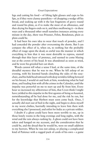 Great Expectations

legs and cutting his food – of lifting light glasses and cups to his
lips, as if they were clumsy pannikins – of chopping a wedge off his
bread, and soaking up with it the last fragments of gravy round
and round his plate, as if to make the most of an allowance, and
then drying his ﬁngers-ends on it, and then swallowing it – in these
ways and a thousand other small nameless instances arising every
minute in the day, there was Prisoner, Felon, Bondsman, plain as
plain could be.
   It had been his own idea to wear that touch of powder, and I
had conceded the powder after overcoming the shorts. But I can
compare the effect of it, when on, to nothing but the probable
effect of rouge upon the dead; so awful was the manner in which
everything in him that it was most desirable to repress, started
through that thin layer of pretence, and seemed to come blazing
out at the crown of his head. It was abandoned as soon as tried,
and he wore his grizzled hair cut short.
   Words cannot tell what a sense I had, at the same time, of the
dreadful mystery that he was to me. When he fell asleep of an
evening, with his knotted hands clenching the sides of the easy-
chair, and his bald head tattooed with deep wrinkles falling forward
on his breast, I would sit and look at him, wondering what he had
done, and loading him with all the crimes in the Calendar, until the
impulse was powerful on me to start up and ﬂy from him. Every
hour so increased my abhorrence of him, that I even think I might
have yielded to this impulse in the ﬁrst agonies of being so haunted,
notwithstanding all he had done for me, and the risk he ran, but
for the knowledge that Herbert must soon come back. Once, I
actually did start out of bed in the night, and begin to dress myself
in my worst clothes, hurriedly intending to leave him there with
everything else I possessed, and enlist for India as a private soldier.
   I doubt if a ghost could have been more terrible to me, up in
those lonely rooms in the long evenings and long nights, with the
wind and the rain always rushing by. A ghost could not have been
taken and hanged on my account, and the consideration that he
could be, and the dread that he would be, were no small addition
to my horrors. When he was not asleep, or playing a complicated
kind of Patience with a ragged pack of cards of his own – a game

                                 334
 