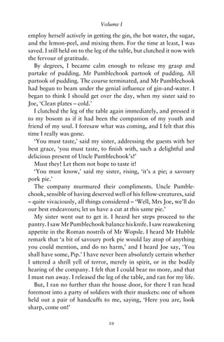 Volume I

employ herself actively in getting the gin, the hot water, the sugar,
and the lemon-peel, and mixing them. For the time at least, I was
saved. I still held on to the leg of the table, but clutched it now with
the fervour of gratitude.
   By degrees, I became calm enough to release my grasp and
partake of pudding. Mr Pumblechook partook of pudding. All
partook of pudding. The course terminated, and Mr Pumblechook
had begun to beam under the genial inﬂuence of gin-and-water. I
began to think I should get over the day, when my sister said to
Joe, ‘Clean plates – cold.’
   I clutched the leg of the table again immediately, and pressed it
to my bosom as if it had been the companion of my youth and
friend of my soul. I foresaw what was coming, and I felt that this
time I really was gone.
   ‘You must taste,’ said my sister, addressing the guests with her
best grace, ‘you must taste, to ﬁnish with, such a delightful and
delicious present of Uncle Pumblechook’s!’
   Must they! Let them not hope to taste it!
   ‘You must know,’ said my sister, rising, ‘it’s a pie; a savoury
pork pie.’
   The company murmured their compliments. Uncle Pumble-
chook, sensible of having deserved well of his fellow-creatures, said
– quite vivaciously, all things considered – ‘Well, Mrs Joe, we’ll do
our best endeavours; let us have a cut at this same pie.’
   My sister went out to get it. I heard her steps proceed to the
pantry. I saw Mr Pumblechook balance his knife. I saw reawakening
appetite in the Roman nostrils of Mr Wopsle. I heard Mr Hubble
remark that ‘a bit of savoury pork pie would lay atop of anything
you could mention, and do no harm,’ and I heard Joe say, ‘You
shall have some, Pip.’ I have never been absolutely certain whether
I uttered a shrill yell of terror, merely in spirit, or in the bodily
hearing of the company. I felt that I could bear no more, and that
I must run away. I released the leg of the table, and ran for my life.
   But, I ran no further than the house door, for there I ran head
foremost into a party of soldiers with their muskets: one of whom
held out a pair of handcuffs to me, saying, ‘Here you are, look
sharp, come on!’

                                  29
 