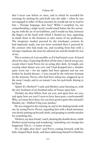 Volume III

that I never saw before or since, and in which he recorded his
winnings by sticking his jack-knife into the table – when he was
not engaged in either of these pursuits, he would ask me to read to
him – ‘Foreign language, dear boy!’ While I complied, he, not
comprehending a single word, would stand before the ﬁre survey-
ing me with the air of an Exhibitor, and I would see him, between
the ﬁngers of the hand with which I shaded my face, appealing
in dumb show to the furniture to take notice of my proﬁciency.
The imaginary student pursued by the misshapen creature he
had impiously made, was not more wretched than I, pursued by
the creature who had made me, and recoiling from him with a
stronger repulsion, the more he admired me and the fonder he was
of me.
   This is written of, I am sensible, as if it had lasted a year. It lasted
about ﬁve days. Expecting Herbert all the time, I dared not go out,
except when I took Provis for an airing after dark. At length, one
evening when dinner was over and I had dropped into a slumber
quite worn out – for my nights had been agitated and my rest
broken by fearful dreams – I was roused by the welcome footstep
on the staircase. Provis, who had been asleep too, staggered up at
the noise I made, and in an instant I saw his jack-knife shining in
his hand.
   ‘Quiet! It’s Herbert!’ I said; and Herbert came bursting in, with
the airy freshness of six hundred miles of France upon him.
   ‘Handel, my dear fellow, how are you, and again how are you,
and again how are you? I seem to have been gone a twelvemonth!
Why, so I must have been, for you have grown quite thin and pale!
Handel, my – Halloa! I beg your pardon.’
   He was stopped in his running on and in his shaking hands with
me, by seeing Provis. Provis, regarding him with a ﬁxed attention,
was slowly putting up his jack-knife, and groping in another pocket
for something else.
   ‘Herbert, my dear friend,’ said I, shutting the double doors, while
Herbert stood staring and wondering, ‘something very strange has
happened. This is – a visitor of mine.’
   ‘It’s all right, dear boy!’ said Provis coming forward, with his
little clasped black book, and then addressing himself to Herbert.

                                   335
 