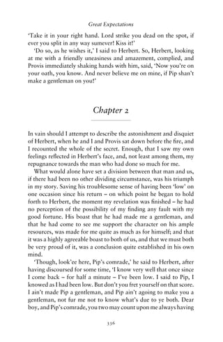 Great Expectations

‘Take it in your right hand. Lord strike you dead on the spot, if
ever you split in any way sumever! Kiss it!’
  ‘Do so, as he wishes it,’ I said to Herbert. So, Herbert, looking
at me with a friendly uneasiness and amazement, complied, and
Provis immediately shaking hands with him, said, ‘Now you’re on
your oath, you know. And never believe me on mine, if Pip shan’t
make a gentleman on you!’




                          Chapter 2

In vain should I attempt to describe the astonishment and disquiet
of Herbert, when he and I and Provis sat down before the ﬁre, and
I recounted the whole of the secret. Enough, that I saw my own
feelings reﬂected in Herbert’s face, and, not least among them, my
repugnance towards the man who had done so much for me.
   What would alone have set a division between that man and us,
if there had been no other dividing circumstance, was his triumph
in my story. Saving his troublesome sense of having been ‘low’ on
one occasion since his return – on which point he began to hold
forth to Herbert, the moment my revelation was ﬁnished – he had
no perception of the possibility of my ﬁnding any fault with my
good fortune. His boast that he had made me a gentleman, and
that he had come to see me support the character on his ample
resources, was made for me quite as much as for himself; and that
it was a highly agreeable boast to both of us, and that we must both
be very proud of it, was a conclusion quite established in his own
mind.
   ‘Though, look’ee here, Pip’s comrade,’ he said to Herbert, after
having discoursed for some time, ‘I know very well that once since
I come back – for half a minute – I’ve been low. I said to Pip, I
knowed as I had been low. But don’t you fret yourself on that score.
I ain’t made Pip a gentleman, and Pip ain’t agoing to make you a
gentleman, not fur me not to know what’s due to ye both. Dear
boy, and Pip’s comrade, you two may count upon me always having

                                336
 