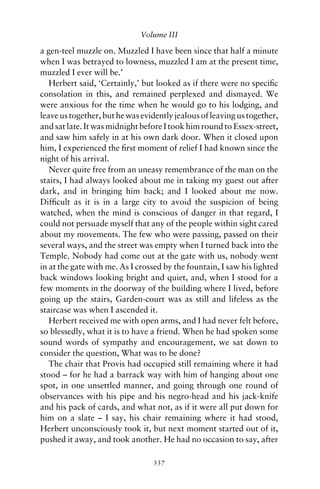 Volume III

a gen-teel muzzle on. Muzzled I have been since that half a minute
when I was betrayed to lowness, muzzled I am at the present time,
muzzled I ever will be.’
   Herbert said, ‘Certainly,’ but looked as if there were no speciﬁc
consolation in this, and remained perplexed and dismayed. We
were anxious for the time when he would go to his lodging, and
leave us together, but he was evidently jealous of leaving us together,
and sat late. It was midnight before I took him round to Essex-street,
and saw him safely in at his own dark door. When it closed upon
him, I experienced the ﬁrst moment of relief I had known since the
night of his arrival.
   Never quite free from an uneasy remembrance of the man on the
stairs, I had always looked about me in taking my guest out after
dark, and in bringing him back; and I looked about me now.
Difﬁcult as it is in a large city to avoid the suspicion of being
watched, when the mind is conscious of danger in that regard, I
could not persuade myself that any of the people within sight cared
about my movements. The few who were passing, passed on their
several ways, and the street was empty when I turned back into the
Temple. Nobody had come out at the gate with us, nobody went
in at the gate with me. As I crossed by the fountain, I saw his lighted
back windows looking bright and quiet, and, when I stood for a
few moments in the doorway of the building where I lived, before
going up the stairs, Garden-court was as still and lifeless as the
staircase was when I ascended it.
   Herbert received me with open arms, and I had never felt before,
so blessedly, what it is to have a friend. When he had spoken some
sound words of sympathy and encouragement, we sat down to
consider the question, What was to be done?
   The chair that Provis had occupied still remaining where it had
stood – for he had a barrack way with him of hanging about one
spot, in one unsettled manner, and going through one round of
observances with his pipe and his negro-head and his jack-knife
and his pack of cards, and what not, as if it were all put down for
him on a slate – I say, his chair remaining where it had stood,
Herbert unconsciously took it, but next moment started out of it,
pushed it away, and took another. He had no occasion to say, after

                                 337
 