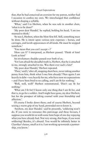 Great Expectations

that, that he had conceived an aversion for my patron, neither had
I occasion to confess my own. We interchanged that conﬁdence
without shaping a syllable.
   ‘What,’ said I to Herbert, when he was safe in another chair,
‘what is to be done?’
   ‘My poor dear Handel,’ he replied, holding his head, ‘I am too
stunned to think.’
   ‘So was I, Herbert, when the blow ﬁrst fell. Still, something must
be done. He is intent upon various new expenses – horses, and
carriages, and lavish appearances of all kinds. He must be stopped
somehow.’
   ‘You mean that you can’t accept – ?’
   ‘How can I?’ I interposed, as Herbert paused. ‘Think of him!
Look at him!’
   An involuntary shudder passed over both of us.
   ‘Yet I am afraid the dreadful truth is, Herbert, that he is attached
to me, strongly attached to me. Was there ever such a fate!’
   ‘My poor dear Handel,’ Herbert repeated.
   ‘Then,’ said I, ‘after all, stopping short here, never taking another
penny from him, think what I owe him already! Then again: I am
heavily in debt – very heavily for me, who have now no expectations
– and I have been bred to no calling, and I am ﬁt for nothing.’
   ‘Well, well, well!’ Herbert remonstrated. ‘Don’t say ﬁt for
nothing.’
   ‘What am I ﬁt for? I know only one thing that I am ﬁt for, and
that is, to go for a soldier. And I might have gone, my dear Herbert,
but for the prospect of taking counsel with your friendship and
affection.’
   Of course I broke down there; and of course Herbert, beyond
seizing a warm grip of my hand, pretended not to know it.
   ‘Anyhow, my dear Handel,’ said he presently, ‘soldiering won’t
do. If you were to renounce this patronage and these favours, I
suppose you would do so with some faint hope of one day repaying
what you have already had. Not very strong, that hope, if you went
soldiering! Besides, it’s absurd. You would be inﬁnitely better in
Clarriker’s house, small as it is. I am working up towards a partner-
ship, you know.’

                                  338
 