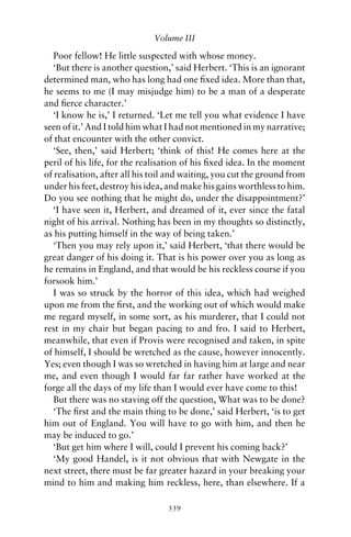 Volume III

   Poor fellow! He little suspected with whose money.
   ‘But there is another question,’ said Herbert. ‘This is an ignorant
determined man, who has long had one ﬁxed idea. More than that,
he seems to me (I may misjudge him) to be a man of a desperate
and ﬁerce character.’
   ‘I know he is,’ I returned. ‘Let me tell you what evidence I have
seen of it.’ And I told him what I had not mentioned in my narrative;
of that encounter with the other convict.
   ‘See, then,’ said Herbert; ‘think of this! He comes here at the
peril of his life, for the realisation of his ﬁxed idea. In the moment
of realisation, after all his toil and waiting, you cut the ground from
under his feet, destroy his idea, and make his gains worthless to him.
Do you see nothing that he might do, under the disappointment?’
   ‘I have seen it, Herbert, and dreamed of it, ever since the fatal
night of his arrival. Nothing has been in my thoughts so distinctly,
as his putting himself in the way of being taken.’
   ‘Then you may rely upon it,’ said Herbert, ‘that there would be
great danger of his doing it. That is his power over you as long as
he remains in England, and that would be his reckless course if you
forsook him.’
   I was so struck by the horror of this idea, which had weighed
upon me from the ﬁrst, and the working out of which would make
me regard myself, in some sort, as his murderer, that I could not
rest in my chair but began pacing to and fro. I said to Herbert,
meanwhile, that even if Provis were recognised and taken, in spite
of himself, I should be wretched as the cause, however innocently.
Yes; even though I was so wretched in having him at large and near
me, and even though I would far far rather have worked at the
forge all the days of my life than I would ever have come to this!
   But there was no staving off the question, What was to be done?
   ‘The ﬁrst and the main thing to be done,’ said Herbert, ‘is to get
him out of England. You will have to go with him, and then he
may be induced to go.’
   ‘But get him where I will, could I prevent his coming back?’
   ‘My good Handel, is it not obvious that with Newgate in the
next street, there must be far greater hazard in your breaking your
mind to him and making him reckless, here, than elsewhere. If a

                                 339
 