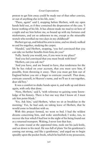 Great Expectations

pretext to get him away could be made out of that other convict,
or out of anything else in his life, now.’
   ‘There, again!’ said I, stopping before Herbert, with my open
hands held out, as if they contained the desperation of the case. ‘I
know nothing of his life. It has almost made me mad to sit here of
a night and see him before me, so bound up with my fortunes and
misfortunes, and yet so unknown to me, except as the miserable
wretch who terriﬁed me two days in my childhood!’
   Herbert got up, and linked his arm in mine, and we slowly walked
to and fro together, studying the carpet.
   ‘Handel,’ said Herbert, stopping, ‘you feel convinced that you
can take no further beneﬁts from him; do you?’
   ‘Fully. Surely you would, too, if you were in my place?’
   ‘And you feel convinced that you must break with him?’
   ‘Herbert, can you ask me?’
   ‘And you have, and are bound to have, that tenderness for the
life he has risked on your account, that you must save him, if
possible, from throwing it away. Then you must get him out of
England before you stir a ﬁnger to extricate yourself. That done,
extricate yourself, in Heaven’s name, and we’ll see it out together,
dear old boy.’
   It was a comfort to shake hands upon it, and walk up and down
again, with only that done.
   ‘Now, Herbert,’ said I, ‘with reference to gaining some know-
ledge of his history. There is but one way that I know of. I must
ask him point-blank.’
   ‘Yes. Ask him,’ said Herbert, ‘when we sit at breakfast in the
morning.’ For, he had said, on taking leave of Herbert, that he
would come to breakfast with us.
   With this project formed, we went to bed. I had the wildest
dreams concerning him, and woke unrefreshed; I woke, too, to
recover the fear which I had lost in the night of his being found out
as a returned transport. Waking, I never lost that fear.
   He came round at the appointed time, took out his jack-knife,
and sat down to his meal. He was full of plans ‘for his gentleman’s
coming out strong, and like a gentleman,’ and urged me to begin
speedily upon the pocket-book, which he had left in my possession.

                                340
 