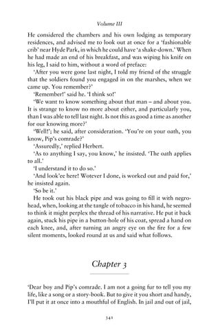 Volume III

He considered the chambers and his own lodging as temporary
residences, and advised me to look out at once for a ‘fashionable
crib’ near Hyde Park, in which he could have ‘a shake-down.’ When
he had made an end of his breakfast, and was wiping his knife on
his leg, I said to him, without a word of preface:
   ‘After you were gone last night, I told my friend of the struggle
that the soldiers found you engaged in on the marshes, when we
came up. You remember?’
   ‘Remember!’ said he. ‘I think so!’
   ‘We want to know something about that man – and about you.
It is strange to know no more about either, and particularly you,
than I was able to tell last night. Is not this as good a time as another
for our knowing more?’
   ‘Well!’; he said, after consideration. ‘You’re on your oath, you
know, Pip’s comrade?’
   ‘Assuredly,’ replied Herbert.
   ‘As to anything I say, you know,’ he insisted. ‘The oath applies
to all.’
   ‘I understand it to do so.’
   ‘And look’ee here! Wotever I done, is worked out and paid for,’
he insisted again.
   ‘So be it.’
   He took out his black pipe and was going to ﬁll it with negro-
head, when, looking at the tangle of tobacco in his hand, he seemed
to think it might perplex the thread of his narrative. He put it back
again, stuck his pipe in a button-hole of his coat, spread a hand on
each knee, and, after turning an angry eye on the ﬁre for a few
silent moments, looked round at us and said what follows.




                            Chapter 3

‘Dear boy and Pip’s comrade. I am not a going fur to tell you my
life, like a song or a story-book. But to give it you short and handy,
I’ll put it at once into a mouthful of English. In jail and out of jail,

                                  341
 
