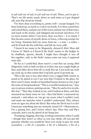 Great Expectations

in jail and out of jail, in jail and out of jail. There, you’ve got it.
That’s my life pretty much, down to such times as I got shipped
off, arter Pip stood my friend.
   ‘I’ve been done everything to, pretty well – except hanged. I’ve
been locked up, as much as a silver tea-kettle. I’ve been carted here
and carted there, and put out of this town and put out of that town,
and stuck in the stocks, and whipped and worried and drove. I’ve
no more notion where I was born, than you have – if so much. I
ﬁrst became aware of myself, down in Essex, a thieving turnips for
my living. Summun had run away from me – a man – a tinker –
and he’d took the ﬁre with him, and left me wery cold.
   ‘I know’d my name to be Magwitch, chrisen’d Abel. How did
I know it? Much as I know’d the birds’ names in the hedges to
be chafﬁnch, sparrer, thrush. I might have thought it was all
lies together, only as the birds’ names come out true, I supposed
mine did.
   ‘So fur as I could ﬁnd, there warn’t a soul that see young Abel
Magwitch, with as little on him as in him, but wot caught fright at
him, and either drove him off, or took him up. I was took up, took
up, took up, to that extent that I reg’larly grow’d up took up.
   ‘This is the way it was, that when I was a ragged little creetur as
much to be pitied as ever I see (not that I looked in the glass, for
there warn’t many insides of furnished houses known to me), I got
the name of being hardened. ‘‘This is a terrible hardened one,’’ they
says to prison wisitors, picking out me. ‘‘May be said to live in jails,
this boy.’’ Then they looked at me, and I looked at them, and they
measured my head, some on ’em – they had better a measured my
stomach – and others on ’em giv me tracts what I couldn’t read,
and made me speeches what I couldn’t understand. They always
went on agen me about the Devil. But what the Devil was I to do?
I must put something into my stomach, mustn’t I? – Howsomever,
I’m a getting low, and I know what’s due. Dear boy and Pip’s
comrade, don’t you be afeerd of me being low.
   ‘Tramping, begging, thieving, working sometimes when I could
– though that warn’t as often as you may think, till you put the
question whether you would ha’ been over ready to give me work
yourselves – a bit of a poacher, a bit of a labourer, a bit of a

                                  342
 