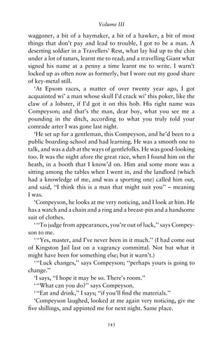 Volume III

waggoner, a bit of a haymaker, a bit of a hawker, a bit of most
things that don’t pay and lead to trouble, I got to be a man. A
deserting soldier in a Travellers’ Rest, what lay hid up to the chin
under a lot of taturs, learnt me to read; and a travelling Giant what
signed his name at a penny a time learnt me to write. I warn’t
locked up as often now as formerly, but I wore out my good share
of key-metal still.
   ‘At Epsom races, a matter of over twenty year ago, I got
acquainted wi’ a man whose skull I’d crack wi’ this poker, like the
claw of a lobster, if I’d got it on this hob. His right name was
Compeyson; and that’s the man, dear boy, what you see me a
pounding in the ditch, according to what you truly told your
comrade arter I was gone last night.
   ‘He set up fur a gentleman, this Compeyson, and he’d been to a
public boarding-school and had learning. He was a smooth one to
talk, and was a dab at the ways of gentlefolks. He was good-looking
too. It was the night afore the great race, when I found him on the
heath, in a booth that I know’d on. Him and some more was a
sitting among the tables when I went in, and the landlord (which
had a knowledge of me, and was a sporting one) called him out,
and said, ‘‘I think this is a man that might suit you’’ – meaning
I was.
   ‘Compeyson, he looks at me very noticing, and I look at him. He
has a watch and a chain and a ring and a breast-pin and a handsome
suit of clothes.
   ‘ ‘‘To judge from appearances, you’re out of luck,’’ says Compey-
son to me.
   ‘ ‘‘Yes, master, and I’ve never been in it much.’’ (I had come out
of Kingston Jail last on a vagrancy committal. Not but what it
might have been for something else; but it warn’t.)
   ‘ ‘‘Luck changes,’’ says Compeyson; ‘‘perhaps yours is going to
change.’’
   ‘I says, ‘‘I hope it may be so. There’s room.’’
   ‘ ‘‘What can you do?’’ says Compeyson.
   ‘ ‘‘Eat and drink,’’ I says; ‘‘if you’ll ﬁnd the materials.’’
   ‘Compeyson laughed, looked at me again very noticing, giv me
ﬁve shillings, and appinted me for next night. Same place.

                                343
 