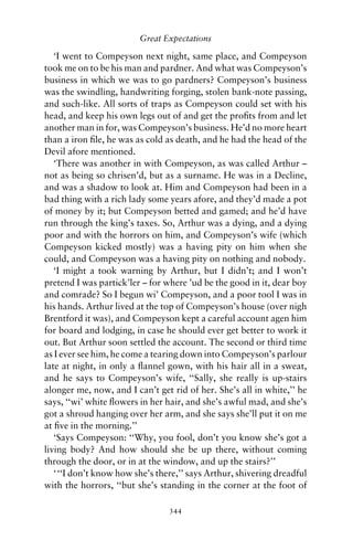 Great Expectations

   ‘I went to Compeyson next night, same place, and Compeyson
took me on to be his man and pardner. And what was Compeyson’s
business in which we was to go pardners? Compeyson’s business
was the swindling, handwriting forging, stolen bank-note passing,
and such-like. All sorts of traps as Compeyson could set with his
head, and keep his own legs out of and get the proﬁts from and let
another man in for, was Compeyson’s business. He’d no more heart
than a iron ﬁle, he was as cold as death, and he had the head of the
Devil afore mentioned.
   ‘There was another in with Compeyson, as was called Arthur –
not as being so chrisen’d, but as a surname. He was in a Decline,
and was a shadow to look at. Him and Compeyson had been in a
bad thing with a rich lady some years afore, and they’d made a pot
of money by it; but Compeyson betted and gamed; and he’d have
run through the king’s taxes. So, Arthur was a dying, and a dying
poor and with the horrors on him, and Compeyson’s wife (which
Compeyson kicked mostly) was a having pity on him when she
could, and Compeyson was a having pity on nothing and nobody.
   ‘I might a took warning by Arthur, but I didn’t; and I won’t
pretend I was partick’ler – for where ’ud be the good in it, dear boy
and comrade? So I begun wi’ Compeyson, and a poor tool I was in
his hands. Arthur lived at the top of Compeyson’s house (over nigh
Brentford it was), and Compeyson kept a careful account agen him
for board and lodging, in case he should ever get better to work it
out. But Arthur soon settled the account. The second or third time
as I ever see him, he come a tearing down into Compeyson’s parlour
late at night, in only a ﬂannel gown, with his hair all in a sweat,
and he says to Compeyson’s wife, ‘‘Sally, she really is up-stairs
alonger me, now, and I can’t get rid of her. She’s all in white,’’ he
says, ‘‘wi’ white ﬂowers in her hair, and she’s awful mad, and she’s
got a shroud hanging over her arm, and she says she’ll put it on me
at ﬁve in the morning.’’
   ‘Says Compeyson: ‘‘Why, you fool, don’t you know she’s got a
living body? And how should she be up there, without coming
through the door, or in at the window, and up the stairs?’’
   ‘ ‘‘I don’t know how she’s there,’’ says Arthur, shivering dreadful
with the horrors, ‘‘but she’s standing in the corner at the foot of

                                 344
 