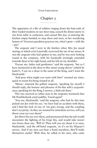 Great Expectations


                           Chapter 5

The apparition of a ﬁle of soldiers ringing down the butt-ends of
their loaded muskets on our door-step, caused the dinner-party to
rise from table in confusion, and caused Mrs Joe, re-entering the
kitchen empty-handed, to stop short and stare, in her wondering
lament of ‘Gracious goodness gracious me, what’s gone – with the
– pie!’
   The sergeant and I were in the kitchen when Mrs Joe stood
staring; at which crisis I partially recovered the use of my senses. It
was the sergeant who had spoken to me, and he was now looking
round at the company, with his handcuffs invitingly extended
towards them in his right hand, and his left on my shoulder.
   ‘Excuse me, ladies and gentlemen,’ said the sergeant, ‘but as I
have mentioned at the door to this smart young shaver’ (which he
hadn’t), ‘I am on a chase in the name of the King, and I want the
blacksmith.’
   ‘And pray what might you want with him?’ retorted my sister,
quick to resent his being wanted at all.
   ‘Missis,’ returned the gallant sergeant, ‘speaking for myself, I
should reply, the honour and pleasure of his ﬁne wife’s acquaint-
ance; speaking for the King, I answer, a little job done.’
   This was received as rather neat in the sergeant; insomuch that
Mr Pumblechook cried audibly, ‘Good again!’
   ‘You see, blacksmith,’ said the sergeant, who had by this time
picked out Joe with his eye, ‘we have had an accident with these,
and I ﬁnd the lock of one of ’em goes wrong, and the coupling
don’t act pretty. As they are wanted for immediate service, will you
throw your eye over them?’
   Joe threw his eye over them, and pronounced that the job would
necessitate the lighting of his forge ﬁre, and would take nearer
two hours than one. ‘Will it? Then will you set about it at once,
blacksmith,’ said the off-hand sergeant, ‘as it’s on his Majesty’s
service. And if my men can bear a hand anywhere, they’ll make
themselves useful.’ With that, he called to his men, who came

                                  30
 