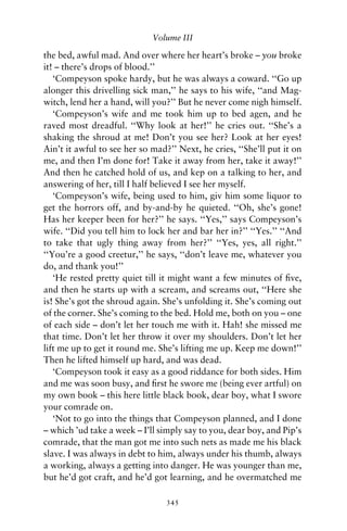 Volume III

the bed, awful mad. And over where her heart’s broke – you broke
it! – there’s drops of blood.’’
   ‘Compeyson spoke hardy, but he was always a coward. ‘‘Go up
alonger this drivelling sick man,’’ he says to his wife, ‘‘and Mag-
witch, lend her a hand, will you?’’ But he never come nigh himself.
   ‘Compeyson’s wife and me took him up to bed agen, and he
raved most dreadful. ‘‘Why look at her!’’ he cries out. ‘‘She’s a
shaking the shroud at me! Don’t you see her? Look at her eyes!
Ain’t it awful to see her so mad?’’ Next, he cries, ‘‘She’ll put it on
me, and then I’m done for! Take it away from her, take it away!’’
And then he catched hold of us, and kep on a talking to her, and
answering of her, till I half believed I see her myself.
   ‘Compeyson’s wife, being used to him, giv him some liquor to
get the horrors off, and by-and-by he quieted. ‘‘Oh, she’s gone!
Has her keeper been for her?’’ he says. ‘‘Yes,’’ says Compeyson’s
wife. ‘‘Did you tell him to lock her and bar her in?’’ ‘‘Yes.’’ ‘‘And
to take that ugly thing away from her?’’ ‘‘Yes, yes, all right.’’
‘‘You’re a good creetur,’’ he says, ‘‘don’t leave me, whatever you
do, and thank you!’’
   ‘He rested pretty quiet till it might want a few minutes of ﬁve,
and then he starts up with a scream, and screams out, ‘‘Here she
is! She’s got the shroud again. She’s unfolding it. She’s coming out
of the corner. She’s coming to the bed. Hold me, both on you – one
of each side – don’t let her touch me with it. Hah! she missed me
that time. Don’t let her throw it over my shoulders. Don’t let her
lift me up to get it round me. She’s lifting me up. Keep me down!’’
Then he lifted himself up hard, and was dead.
   ‘Compeyson took it easy as a good riddance for both sides. Him
and me was soon busy, and ﬁrst he swore me (being ever artful) on
my own book – this here little black book, dear boy, what I swore
your comrade on.
   ‘Not to go into the things that Compeyson planned, and I done
– which ’ud take a week – I’ll simply say to you, dear boy, and Pip’s
comrade, that the man got me into such nets as made me his black
slave. I was always in debt to him, always under his thumb, always
a working, always a getting into danger. He was younger than me,
but he’d got craft, and he’d got learning, and he overmatched me

                                 345
 