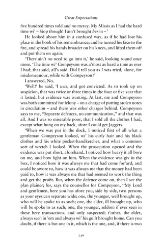 Great Expectations

ﬁve hundred times told and no mercy. My Missis as I had the hard
time wi’ – Stop though! I ain’t brought her in – ’
   He looked about him in a confused way, as if he had lost his
place in the book of his remembrance; and he turned his face to the
ﬁre, and spread his hands broader on his knees, and lifted them off
and put them on again.
   ‘There ain’t no need to go into it,’ he said, looking round once
more. ‘The time wi’ Compeyson was a’most as hard a time as ever
I had; that said, all’s said. Did I tell you as I was tried, alone, for
misdemeanour, while with Compeyson?’
   I answered, No.
   ‘Well!’ he said, ‘I was, and got convicted. As to took up on
suspicion, that was twice or three times in the four or ﬁve year that
it lasted; but evidence was wanting. At last, me and Compeyson
was both committed for felony – on a charge of putting stolen notes
in circulation – and there was other charges behind. Compeyson
says to me, ‘‘Separate defences, no communication,’’ and that was
all. And I was so miserable poor, that I sold all the clothes I had,
except what hung on my back, afore I could get Jaggers.
   ‘When we was put in the dock, I noticed ﬁrst of all what a
gentleman Compeyson looked, wi’ his curly hair and his black
clothes and his white pocket-handkercher, and what a common
sort of wretch I looked. When the prosecution opened and the
evidence was put short, aforehand, I noticed how heavy it all bore
on me, and how light on him. When the evidence was giv in the
box, I noticed how it was always me that had come for’ard, and
could be swore to, how it was always me that the money had been
paid to, how it was always me that had seemed to work the thing
and get the proﬁt. But, when the defence come on, then I see the
plan plainer; for, says the counsellor for Compeyson, ‘‘My Lord
and gentlemen, here you has afore you, side by side, two persons
as your eyes can separate wide; one, the younger, well brought up,
who will be spoke to as such; one, the elder, ill brought up, who
will be spoke to as such; one, the younger, seldom if ever seen in
these here transactions, and only suspected; t’other, the elder,
always seen in ’em and always wi’ his guilt brought home. Can you
doubt, if there is but one in it, which is the one, and, if there is two

                                  346
 