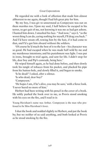 Great Expectations

   He regarded me with a look of affection that made him almost
abhorrent to me again, though I had felt great pity for him.
   ‘By my boy, I was giv to unnerstand as Compeyson was out on
them marshes too. Upon my soul, I half believe he escaped in his
terror, to get quit of me, not knowing it was me as had got ashore.
I hunted him down. I smashed his face. ‘‘And now,’’ says I, ‘‘as the
worst thing I can do, caring nothing for myself, I’ll drag you back.’’
And I’d have swum off, towing him by the hair, if it had come to
that, and I’d a got him aboard without the soldiers.
   ‘Of course he’d much the best of it to the last – his character was
so good. He had escaped when he was made half wild by me and
my murderous intentions; and his punishment was light. I was put
in irons, brought to trial again, and sent for life. I didn’t stop for
life, dear boy and Pip’s comrade, being here.’
   He wiped himself again, as he had done before, and then slowly
took his tangle of tobacco from his pocket, and plucked his pipe
from his button-hole, and slowly ﬁlled it, and began to smoke.
   ‘Is he dead?’ I asked, after a silence.
   ‘Is who dead, dear boy?’
   ‘Compeyson.’
   ‘He hopes I am, if he’s alive, you may be sure,’ with a ﬁerce look.
‘I never heerd no more of him.’
   Herbert had been writing with his pencil in the cover of a book.
He softly pushed the book over to me, as Provis stood smoking
with his eyes on the ﬁre, and I read in it:
Young Havisham’s name was Arthur. Compeyson is the man who pro-
fessed to be Miss Havisham’s lover.

  I shut the book and nodded slightly to Herbert, and put the book
by; but we neither of us said anything, and both looked at Provis
as he stood smoking by the ﬁre.




                                 348
 