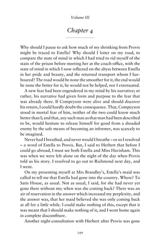 Volume III


                           Chapter 4

Why should I pause to ask how much of my shrinking from Provis
might be traced to Estella? Why should I loiter on my road, to
compare the state of mind in which I had tried to rid myself of the
stain of the prison before meeting her at the coach-ofﬁce, with the
state of mind in which I now reﬂected on the abyss between Estella
in her pride and beauty, and the returned transport whom I har-
boured? The road would be none the smoother for it, the end would
be none the better for it, he would not be helped, nor I extenuated.
   A new fear had been engendered in my mind by his narrative; or
rather, his narrative had given form and purpose to the fear that
was already there. If Compeyson were alive and should discover
his return, I could hardly doubt the consequence. That, Compeyson
stood in mortal fear of him, neither of the two could know much
better than I; and that, any such man as that man had been described
to be, would hesitate to release himself for good from a dreaded
enemy by the safe means of becoming an informer, was scarcely to
be imagined.
   Never had I breathed, and never would I breathe – or so I resolved
– a word of Estella to Provis. But, I said to Herbert that before I
could go abroad, I must see both Estella and Miss Havisham. This
was when we were left alone on the night of the day when Provis
told us his story. I resolved to go out to Richmond next day, and
I went.
   On my presenting myself at Mrs Brandley’s, Estella’s maid was
called to tell me that Estella had gone into the country. Where? To
Satis House, as usual. Not as usual, I said, for she had never yet
gone there without me; when was she coming back? There was an
air of reservation in the answer which increased my perplexity, and
the answer was, that her maid believed she was only coming back
at all for a little while. I could make nothing of this, except that it
was meant that I should make nothing of it, and I went home again
in complete discomﬁture.
   Another night-consultation with Herbert after Provis was gone

                                 349
 