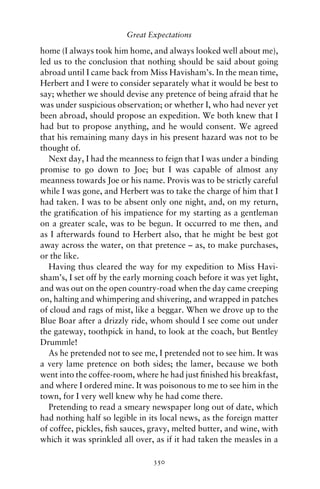 Great Expectations

home (I always took him home, and always looked well about me),
led us to the conclusion that nothing should be said about going
abroad until I came back from Miss Havisham’s. In the mean time,
Herbert and I were to consider separately what it would be best to
say; whether we should devise any pretence of being afraid that he
was under suspicious observation; or whether I, who had never yet
been abroad, should propose an expedition. We both knew that I
had but to propose anything, and he would consent. We agreed
that his remaining many days in his present hazard was not to be
thought of.
   Next day, I had the meanness to feign that I was under a binding
promise to go down to Joe; but I was capable of almost any
meanness towards Joe or his name. Provis was to be strictly careful
while I was gone, and Herbert was to take the charge of him that I
had taken. I was to be absent only one night, and, on my return,
the gratiﬁcation of his impatience for my starting as a gentleman
on a greater scale, was to be begun. It occurred to me then, and
as I afterwards found to Herbert also, that he might be best got
away across the water, on that pretence – as, to make purchases,
or the like.
   Having thus cleared the way for my expedition to Miss Havi-
sham’s, I set off by the early morning coach before it was yet light,
and was out on the open country-road when the day came creeping
on, halting and whimpering and shivering, and wrapped in patches
of cloud and rags of mist, like a beggar. When we drove up to the
Blue Boar after a drizzly ride, whom should I see come out under
the gateway, toothpick in hand, to look at the coach, but Bentley
Drummle!
   As he pretended not to see me, I pretended not to see him. It was
a very lame pretence on both sides; the lamer, because we both
went into the coffee-room, where he had just ﬁnished his breakfast,
and where I ordered mine. It was poisonous to me to see him in the
town, for I very well knew why he had come there.
   Pretending to read a smeary newspaper long out of date, which
had nothing half so legible in its local news, as the foreign matter
of coffee, pickles, ﬁsh sauces, gravy, melted butter, and wine, with
which it was sprinkled all over, as if it had taken the measles in a

                                350
 