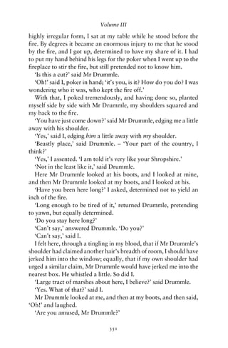 Volume III

highly irregular form, I sat at my table while he stood before the
ﬁre. By degrees it became an enormous injury to me that he stood
by the ﬁre, and I got up, determined to have my share of it. I had
to put my hand behind his legs for the poker when I went up to the
ﬁreplace to stir the ﬁre, but still pretended not to know him.
   ‘Is this a cut?’ said Mr Drummle.
   ‘Oh!’ said I, poker in hand; ‘it’s you, is it? How do you do? I was
wondering who it was, who kept the ﬁre off.’
   With that, I poked tremendously, and having done so, planted
myself side by side with Mr Drummle, my shoulders squared and
my back to the ﬁre.
   ‘You have just come down?’ said Mr Drummle, edging me a little
away with his shoulder.
   ‘Yes,’ said I, edging him a little away with my shoulder.
   ‘Beastly place,’ said Drummle. – ‘Your part of the country, I
think?’
   ‘Yes,’ I assented. ‘I am told it’s very like your Shropshire.’
   ‘Not in the least like it,’ said Drummle.
   Here Mr Drummle looked at his boots, and I looked at mine,
and then Mr Drummle looked at my boots, and I looked at his.
   ‘Have you been here long?’ I asked, determined not to yield an
inch of the ﬁre.
   ‘Long enough to be tired of it,’ returned Drummle, pretending
to yawn, but equally determined.
   ‘Do you stay here long?’
   ‘Can’t say,’ answered Drummle. ‘Do you?’
   ‘Can’t say,’ said I.
   I felt here, through a tingling in my blood, that if Mr Drummle’s
shoulder had claimed another hair’s breadth of room, I should have
jerked him into the window; equally, that if my own shoulder had
urged a similar claim, Mr Drummle would have jerked me into the
nearest box. He whistled a little. So did I.
   ‘Large tract of marshes about here, I believe?’ said Drummle.
   ‘Yes. What of that?’ said I.
   Mr Drummle looked at me, and then at my boots, and then said,
‘Oh!’ and laughed.
   ‘Are you amused, Mr Drummle?’

                                 351
 