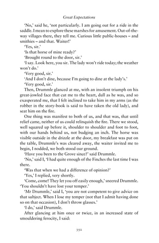 Great Expectations

   ‘No,’ said he, ‘not particularly. I am going out for a ride in the
saddle. I mean to explore these marshes for amusement. Out-of-the-
way villages there, they tell me. Curious little public-houses – and
smithies – and that. Waiter!’
   ‘Yes, sir.’
   ‘Is that horse of mine ready?’
   ‘Brought round to the door, sir.’
   ‘I say. Look here, you sir. The lady won’t ride today; the weather
won’t do.’
   ‘Very good, sir.’
   ‘And I don’t dine, because I’m going to dine at the lady’s.’
   ‘Very good, sir.’
   Then, Drummle glanced at me, with an insolent triumph on his
great-jowled face that cut me to the heart, dull as he was, and so
exasperated me, that I felt inclined to take him in my arms (as the
robber in the story-book is said to have taken the old lady), and
seat him on the ﬁre.
   One thing was manifest to both of us, and that was, that until
relief came, neither of us could relinquish the ﬁre. There we stood,
well squared up before it, shoulder to shoulder and foot to foot,
with our hands behind us, not budging an inch. The horse was
visible outside in the drizzle at the door, my breakfast was put on
the table, Drummle’s was cleared away, the waiter invited me to
begin, I nodded, we both stood our ground.
   ‘Have you been to the Grove since?’ said Drummle.
   ‘No,’ said I, ‘I had quite enough of the Finches the last time I was
there.
   ‘Was that when we had a difference of opinion?’
   ‘Yes,’ I replied, very shortly.
   ‘Come, come! They let you off easily enough,’ sneered Drummle.
‘You shouldn’t have lost your temper.’
   ‘Mr Drummle,’ said I, ‘you are not competent to give advice on
that subject. When I lose my temper (not that I admit having done
so on that occasion), I don’t throw glasses.’
   ‘I do,’ said Drummle.
   After glancing at him once or twice, in an increased state of
smouldering ferocity, I said:

                                 352
 