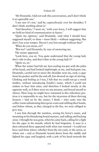 Volume III

   ‘Mr Drummle, I did not seek this conversation, and I don’t think
it an agreeable one.’
   ‘I am sure it’s not,’ said he, superciliously over his shoulder; ‘I
don’t think anything about it.’
   ‘And therefore,’ I went on, ‘with your leave, I will suggest that
we hold no kind of communication in future.’
   ‘Quite my opinion,’ said Drummle, ‘and what I should have
suggested myself, or done – more likely – without suggesting. But
don’t lose your temper. Haven’t you lost enough without that?’
   ‘What do you mean, sir?’
   ‘Wai-ter!’ said Drummle, by way of answering me.
   The waiter appeared.
   ‘Look here, you sir. You quite understand that the young lady
don’t ride to-day, and that I dine at the young lady’s?’
   ‘Quite so, sir.’
   When the waiter had felt my fast-cooling tea-pot with the palm
of his hand, and had looked imploringly at me, and had gone out,
Drummle, careful not to move the shoulder next me, took a cigar
from his pocket and bit the end off, but showed no sign of stirring.
Choking and boiling as I was, I felt that we could not go a word
further, without introducing Estella’s name, which I could not
endure to hear him utter; and therefore I looked stonily at the
opposite wall, as if there were no one present, and forced myself to
silence. How long we might have remained in this ridiculous pos-
ition it is impossible to say, but for the incursion of three thriving
farmers – laid on by the waiter, I think – who came into the
coffee-room unbuttoning their great-coats and rubbing their hands,
and before whom, as they charged at the ﬁre, we were obliged to
give way.
   I saw him through the window, seizing his horse’s mane, and
mounting in his blundering brutal manner, and sidling and backing
away. I thought he was gone, when he came back, calling for a light
for the cigar in his mouth, which he had forgotten. A man in a
dust-coloured dress appeared with what was wanted – I could not
have said from where: whether from the inn yard, or the street, or
where not – and as Drummle leaned down from the saddle and
lighted his cigar and laughed, with a jerk of his head towards the

                                 353
 