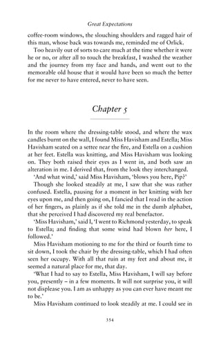 Great Expectations

coffee-room windows, the slouching shoulders and ragged hair of
this man, whose back was towards me, reminded me of Orlick.
  Too heavily out of sorts to care much at the time whether it were
he or no, or after all to touch the breakfast, I washed the weather
and the journey from my face and hands, and went out to the
memorable old house that it would have been so much the better
for me never to have entered, never to have seen.




                          Chapter 5

In the room where the dressing-table stood, and where the wax
candles burnt on the wall, I found Miss Havisham and Estella; Miss
Havisham seated on a settee near the ﬁre, and Estella on a cushion
at her feet. Estella was knitting, and Miss Havisham was looking
on. They both raised their eyes as I went in, and both saw an
alteration in me. I derived that, from the look they interchanged.
   ‘And what wind,’ said Miss Havisham, ‘blows you here, Pip?’
   Though she looked steadily at me, I saw that she was rather
confused. Estella, pausing for a moment in her knitting with her
eyes upon me, and then going on, I fancied that I read in the action
of her ﬁngers, as plainly as if she told me in the dumb alphabet,
that she perceived I had discovered my real benefactor.
   ‘Miss Havisham,’ said I, ‘I went to Richmond yesterday, to speak
to Estella; and ﬁnding that some wind had blown her here, I
followed.’
   Miss Havisham motioning to me for the third or fourth time to
sit down, I took the chair by the dressing-table, which I had often
seen her occupy. With all that ruin at my feet and about me, it
seemed a natural place for me, that day.
   ‘What I had to say to Estella, Miss Havisham, I will say before
you, presently – in a few moments. It will not surprise you, it will
not displease you. I am as unhappy as you can ever have meant me
to be.’
   Miss Havisham continued to look steadily at me. I could see in

                                354
 