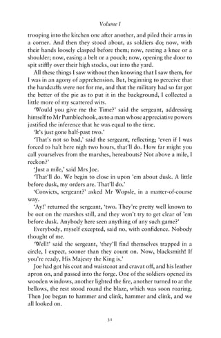 Volume I

trooping into the kitchen one after another, and piled their arms in
a corner. And then they stood about, as soldiers do; now, with
their hands loosely clasped before them; now, resting a knee or a
shoulder; now, easing a belt or a pouch; now, opening the door to
spit stifﬂy over their high stocks, out into the yard.
   All these things I saw without then knowing that I saw them, for
I was in an agony of apprehension. But, beginning to perceive that
the handcuffs were not for me, and that the military had so far got
the better of the pie as to put it in the background, I collected a
little more of my scattered wits.
   ‘Would you give me the Time?’ said the sergeant, addressing
himself to Mr Pumblechook, as to a man whose appreciative powers
justiﬁed the inference that he was equal to the time.
   ‘It’s just gone half-past two.’
   ‘That’s not so bad,’ said the sergeant, reﬂecting; ‘even if I was
forced to halt here nigh two hours, that’ll do. How far might you
call yourselves from the marshes, hereabouts? Not above a mile, I
reckon?’
   ‘Just a mile,’ said Mrs Joe.
   ‘That’ll do. We begin to close in upon ’em about dusk. A little
before dusk, my orders are. That’ll do.’
   ‘Convicts, sergeant?’ asked Mr Wopsle, in a matter-of-course
way.
   ‘Ay!’ returned the sergeant, ‘two. They’re pretty well known to
be out on the marshes still, and they won’t try to get clear of ’em
before dusk. Anybody here seen anything of any such game?’
   Everybody, myself excepted, said no, with conﬁdence. Nobody
thought of me.
   ‘Well!’ said the sergeant, ‘they’ll ﬁnd themselves trapped in a
circle, I expect, sooner than they count on. Now, blacksmith! If
you’re ready, His Majesty the King is.’
   Joe had got his coat and waistcoat and cravat off, and his leather
apron on, and passed into the forge. One of the soldiers opened its
wooden windows, another lighted the ﬁre, another turned to at the
bellows, the rest stood round the blaze, which was soon roaring.
Then Joe began to hammer and clink, hammer and clink, and we
all looked on.

                                 31
 