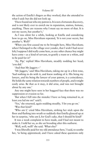 Volume III

the action of Estella’s ﬁngers as they worked, that she attended to
what I said: but she did not look up.
   ‘I have found out who my patron is. It is not a fortunate discovery,
and is not likely ever to enrich me in reputation, station, fortune,
anything. There are reasons why I must say no more of that. It is
not my secret, but another’s.’
   As I was silent for a while, looking at Estella and considering
how to go on, Miss Havisham repeated, ‘It is not your secret, but
another’s. Well?’
   ‘When you ﬁrst caused me to be brought here, Miss Havisham;
when I belonged to the village over yonder, that I wish I had never
left; I suppose I did really come here, as any other chance boy might
have come – as a kind of servant, to gratify a want or a whim, and
to be paid for it?’
   ‘Ay, Pip,’ replied Miss Havisham, steadily nodding her head;
‘you did.’
   ‘And that Mr Jaggers – ’
   ‘Mr Jaggers,’ said Miss Havisham, taking me up in a ﬁrm tone,
‘had nothing to do with it, and knew nothing of it. His being my
lawyer, and his being the lawyer of your patron, is a coincidence.
He holds the same relation towards numbers of people, and it might
easily arise. Be that as it may, it did arise, and was not brought
about by any one.’
   Any one might have seen in her haggard face that there was no
suppression or evasion so far.
   ‘But when I fell into the mistake I have so long remained in, at
least you led me on?’ said I.
   ‘Yes,’ she returned, again nodding steadily, ‘I let you go on.’
   ‘Was that kind?’
   ‘Who am I,’ cried Miss Havisham, striking her stick upon the
ﬂoor and ﬂashing into wrath so suddenly that Estella glanced up at
her in surprise, ‘who am I, for God’s sake, that I should be kind!’
   It was a weak complaint to have made, and I had not meant to
make it. I told her so, as she sat brooding after this outburst.
   ‘Well, well, well!’ she said. ‘What else?’
   ‘I was liberally paid for my old attendance here,’ I said, to soothe
her, ‘in being apprenticed, and I have asked these questions only

                                 355
 