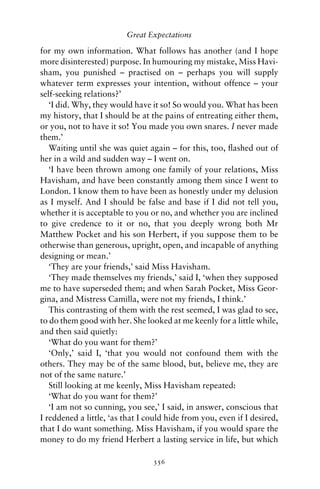 Great Expectations

for my own information. What follows has another (and I hope
more disinterested) purpose. In humouring my mistake, Miss Havi-
sham, you punished – practised on – perhaps you will supply
whatever term expresses your intention, without offence – your
self-seeking relations?’
   ‘I did. Why, they would have it so! So would you. What has been
my history, that I should be at the pains of entreating either them,
or you, not to have it so! You made you own snares. I never made
them.’
   Waiting until she was quiet again – for this, too, ﬂashed out of
her in a wild and sudden way – I went on.
   ‘I have been thrown among one family of your relations, Miss
Havisham, and have been constantly among them since I went to
London. I know them to have been as honestly under my delusion
as I myself. And I should be false and base if I did not tell you,
whether it is acceptable to you or no, and whether you are inclined
to give credence to it or no, that you deeply wrong both Mr
Matthew Pocket and his son Herbert, if you suppose them to be
otherwise than generous, upright, open, and incapable of anything
designing or mean.’
   ‘They are your friends,’ said Miss Havisham.
   ‘They made themselves my friends,’ said I, ‘when they supposed
me to have superseded them; and when Sarah Pocket, Miss Geor-
gina, and Mistress Camilla, were not my friends, I think.’
   This contrasting of them with the rest seemed, I was glad to see,
to do them good with her. She looked at me keenly for a little while,
and then said quietly:
   ‘What do you want for them?’
   ‘Only,’ said I, ‘that you would not confound them with the
others. They may be of the same blood, but, believe me, they are
not of the same nature.’
   Still looking at me keenly, Miss Havisham repeated:
   ‘What do you want for them?’
   ‘I am not so cunning, you see,’ I said, in answer, conscious that
I reddened a little, ‘as that I could hide from you, even if I desired,
that I do want something. Miss Havisham, if you would spare the
money to do my friend Herbert a lasting service in life, but which

                                 356
 